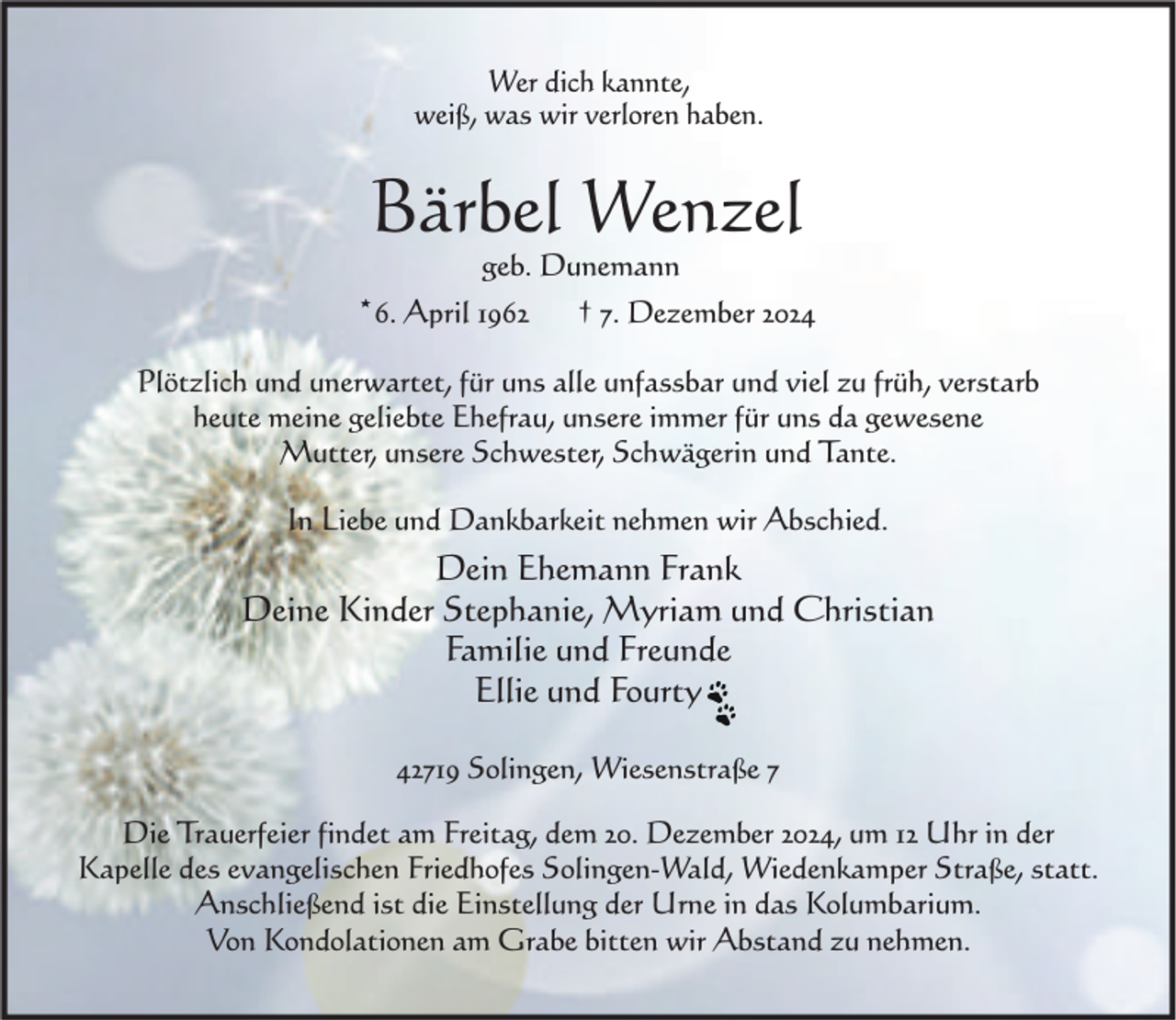 <p>Wer dich kannte,<br />weiß, was wir verloren haben.</p><p>Bärbel Wenzel<br />geb. Dunemann</p><p>*6. April 1962</p><p>† 7. Dezember 2024</p><p>Plötzlich und unerwartet, für uns alle unfassbar und viel zu früh, verstarb<br />heute meine geliebte Ehefrau, unsere immer für uns da gewesene<br />Mutter, unsere Schwester, Schwägerin und Tante.<br />In Liebe und Dankbarkeit nehmen wir Abschied.</p><p>Dein Ehemann Frank<br />Deine Kinder Stephanie, Myriam und Christian<br />Familie und Freunde<br />Ellie und Fourty<br />42719 Solingen, Wiesenstraße 7<br />Die Trauerfeier findet am Freitag, dem 20. Dezember 2024, um 12 Uhr in der<br />Kapelle des evangelischen Friedhofes Solingen-Wald, Wiedenkamper Straße, statt.<br />Anschließend ist die Einstellung der Urne in das Kolumbarium.<br />Von Kondolationen am Grabe bitten wir Abstand zu nehmen.</p>