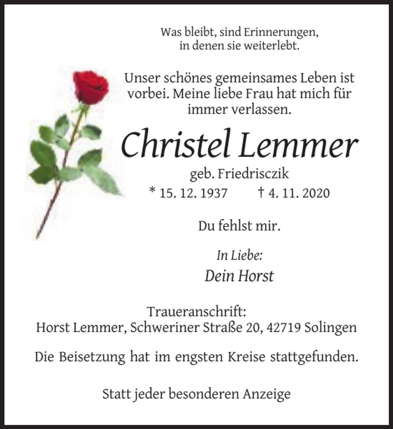 <p>Was bleibt, sind Erinnerungen,<br />in denen sie weiterlebt.</p><p>Unser schönes gemeinsames Leben ist<br />vorbei. Meine liebe Frau hat mich für<br />immer verlassen.</p><p>Christel Lemmer<br />geb. Friedrisczik<br />* 15. 12. 1937<br />† 4. 11. 2020<br />Du fehlst mir.<br />In Liebe:</p><p>Dein Horst<br />Traueranschrift:<br />Horst Lemmer, Schweriner Straße 20, 42719 Solingen<br />Die Beisetzung hat im engsten Kreise stattgefunden.<br />Statt jeder besonderen Anzeige</p>