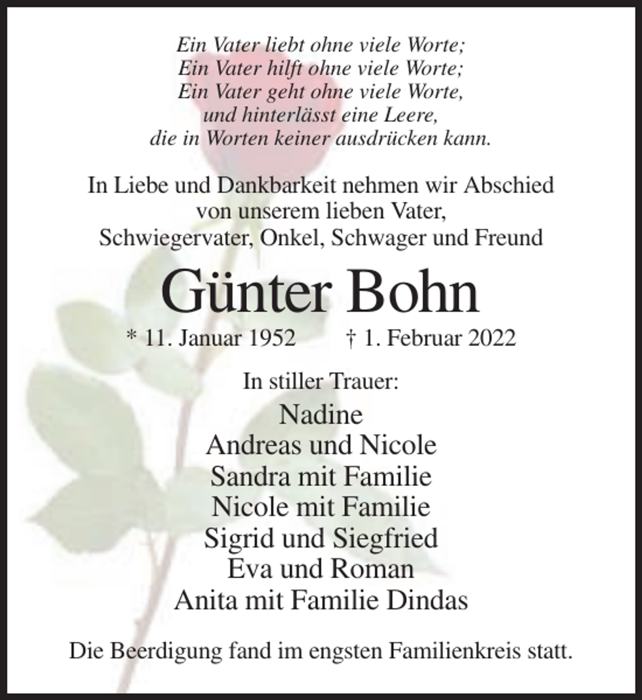 <p>Ein Vater liebt ohne viele Worte;<br />Ein Vater hilft ohne viele Worte;<br />Ein Vater geht ohne viele Worte,<br />und hinterlässt eine Leere,<br />die in Worten keiner ausdrücken kann.</p><p>In Liebe und Dankbarkeit nehmen wir Abschied<br />von unserem lieben Vater,<br />Schwiegervater, Onkel, Schwager und Freund</p><p>Günter Bohn<br />* 11. Januar 1952</p><p>† 1. Februar 2022</p><p>In stiller Trauer:</p><p>Nadine<br />Andreas und Nicole<br />Sandra mit Familie<br />Nicole mit Familie<br />Sigrid und Siegfried<br />Eva und Roman<br />Anita mit Familie Dindas<br />Die Beerdigung fand im engsten Familienkreis statt.</p>