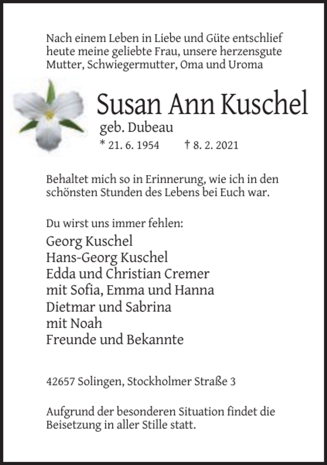 <p>Nach einem Leben in Liebe und Güte entschlief<br />heute meine geliebte Frau, unsere herzensgute<br />Mutter, Schwiegermutter, Oma und Uroma</p><p>Susan Ann Kuschel<br />geb. Dubeau<br />* 21. 6. 1954</p><p>† 8. 2. 2021</p><p>Behaltet mich so in Erinnerung, wie ich in den<br />schönsten Stunden des Lebens bei Euch war.<br />Du wirst uns immer fehlen:</p><p>Georg Kuschel<br />Hans-Georg Kuschel<br />Edda und Christian Cremer<br />mit Sofia, Emma und Hanna<br />Dietmar und Sabrina<br />mit Noah<br />Freunde und Bekannte<br />42657 Solingen, Stockholmer Straße 3<br />Aufgrund der besonderen Situation findet die<br />Beisetzung in aller Stille statt.</p>