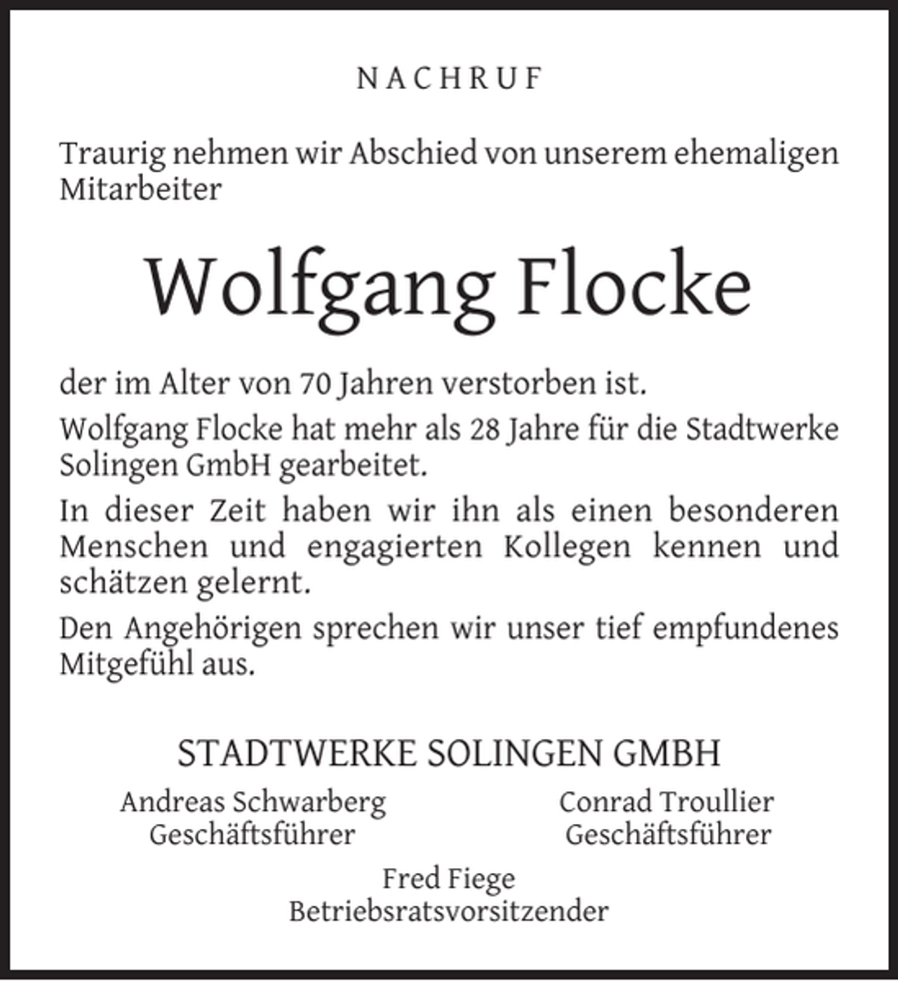 <p>NACHRUF<br />Traurig nehmen wir Abschied von unserem ehemaligen<br />Mitarbeiter</p><p>Wolfgang Flocke<br />der im Alter von 70 Jahren verstorben ist.<br />Wolfgang Flocke hat mehr als 28 Jahre für die Stadtwerke<br />Solingen GmbH gearbeitet.<br />In dieser Zeit haben wir ihn als einen besonderen<br />Menschen und engagierten Kollegen kennen und<br />schätzen gelernt.<br />Den Angehörigen sprechen wir unser tief empfundenes<br />Mitgefühl aus.</p><p>STADTWERKE SOLINGEN GMBH<br />Andreas Schwarberg<br />Conrad Troullier<br />Geschäftsführer<br />Geschäftsführer<br />Fred Fiege<br />Betriebsratsvorsitzender</p>