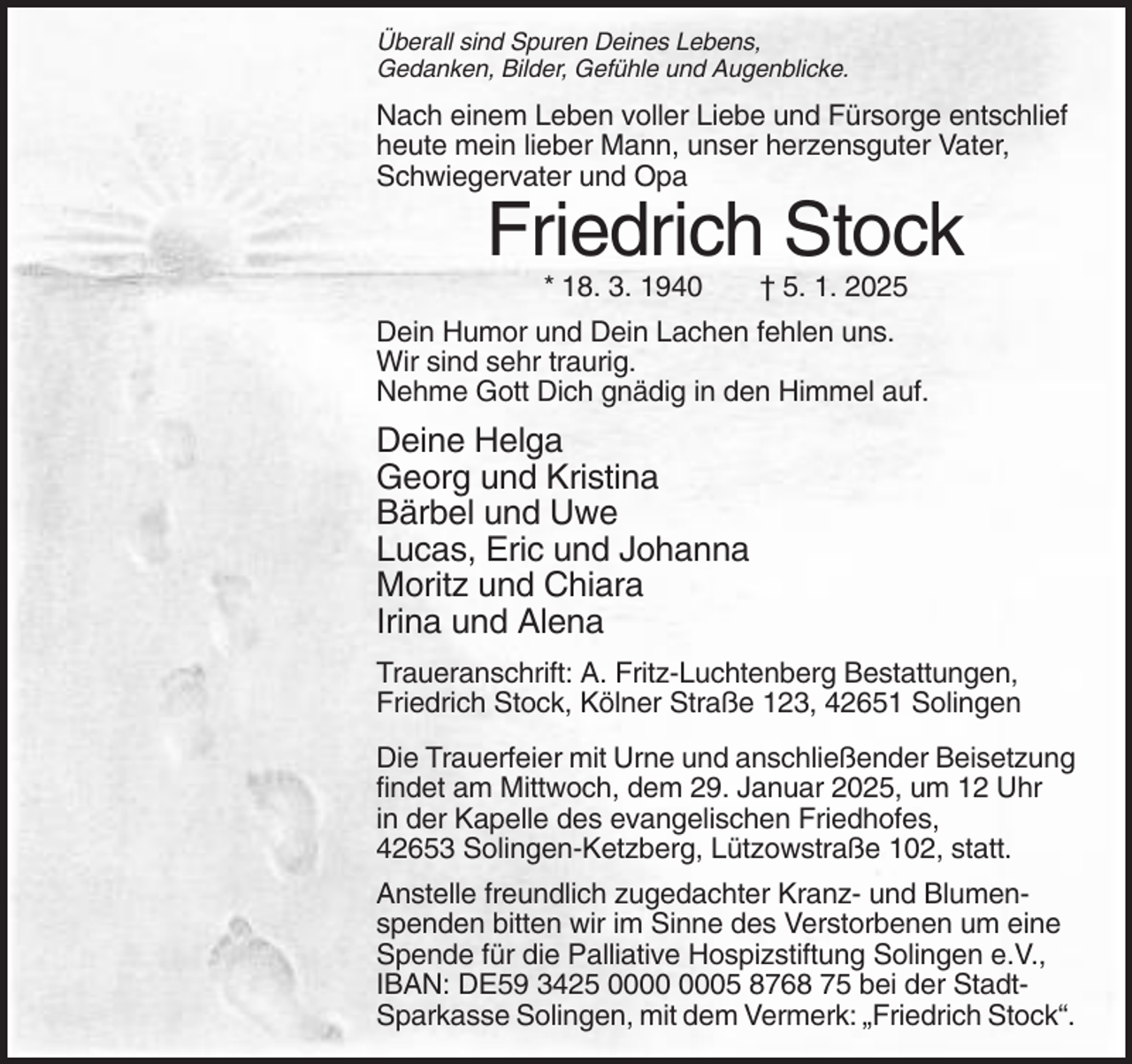 <p>Überall sind Spuren Deines Lebens,<br />Gedanken, Bilder, Gefühle und Augenblicke.</p><p>Nach einem Leben voller Liebe und Fürsorge entschlief<br />heute mein lieber Mann, unser herzensguter Vater,<br />Schwiegervater und Opa</p><p>Friedrich Stock<br />* 18. 3. 1940</p><p>† 5. 1. 2025</p><p>Dein Humor und Dein Lachen fehlen uns.<br />Wir sind sehr traurig.<br />Nehme Gott Dich gnädig in den Himmel auf.</p><p>Deine Helga<br />Georg und Kristina<br />Bärbel und Uwe<br />Lucas, Eric und Johanna<br />Moritz und Chiara<br />Irina und Alena<br />Traueranschrift: A. Fritz-Luchtenberg Bestattungen,<br />Friedrich Stock, Kölner Straße 123, 42651 Solingen<br />Die Trauerfeier mit Urne und anschließender Beisetzung<br />findet am Mittwoch, dem 29. Januar 2025, um 12 Uhr<br />in der Kapelle des evangelischen Friedhofes,<br />42653 Solingen-Ketzberg, Lützowstraße 102, statt.<br />Anstelle freundlich zugedachter Kranz- und Blumenspenden bitten wir im Sinne des Verstorbenen um eine<br />Spende für die Palliative Hospizstiftung Solingen e.V.,<br />IBAN: DE59 3425 05 8768 75 bei der StadtSparkasse Solingen, mit dem Vermerk: „Friedrich Stock“.</p>