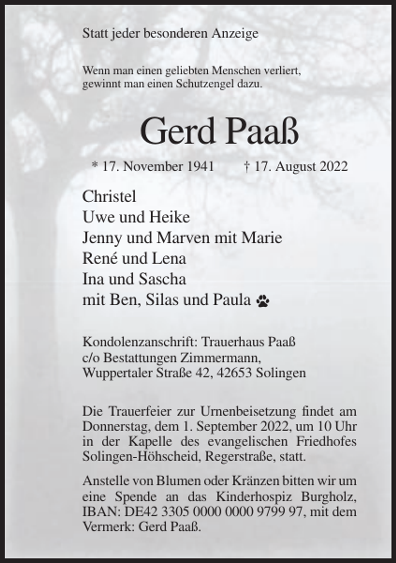 <p>Statt jeder besonderen Anzeige<br />Wenn man einen geliebten Menschen verliert,<br />gewinnt man einen Schutzengel dazu.</p><p>Gerd Paaß<br />* 17. November 1941</p><p>† 17. August 2022</p><p>Christel<br />Uwe und Heike<br />Jenny und Marven mit Marie<br />René und Lena<br />Ina und Sascha<br />mit Ben, Silas und Paula<br />Kondolenzanschrift: Trauerhaus Paaß<br />c/o Bestattungen Zimmermann,<br />Wuppertaler Straße 42, 42653 Solingen<br />Die Trauerfeier zur Urnenbeisetzung findet am<br />Donnerstag, dem 1. September 2022, um 10 Uhr<br />in der Kapelle des evangelischen Friedhofes<br />Solingen-Höhscheid, Regerstraße, statt.<br />Anstelle von Blumen oder Kränzen bitten wir um<br />eine Spende an das Kinderhospiz Burgholz,<br />IBAN: DE42 3305 9797, mit dem<br />Vermerk: Gerd Paaß.</p>