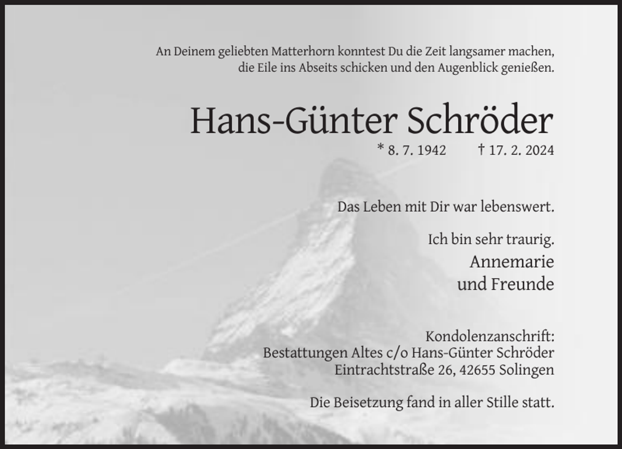 <p>An Deinem geliebten Matterhorn konntest Du die Zeit langsamer machen,<br />die Eile ins Abseits schicken und den Augenblick genießen.</p><p>Hans-Günter Schröder<br />* 8. 7. 1942</p><p>† 17. 2. 2024</p><p>Das Leben mit Dir war lebenswert.<br />Ich bin sehr traurig.</p><p>Annemarie<br />und Freunde<br />Kondolenzanschrift:<br />Bestattungen Altes c/o Hans-Günter Schröder<br />Eintrachtstraße 26, 42655 Solingen<br />Die Beisetzung fand in aller Stille statt.</p>