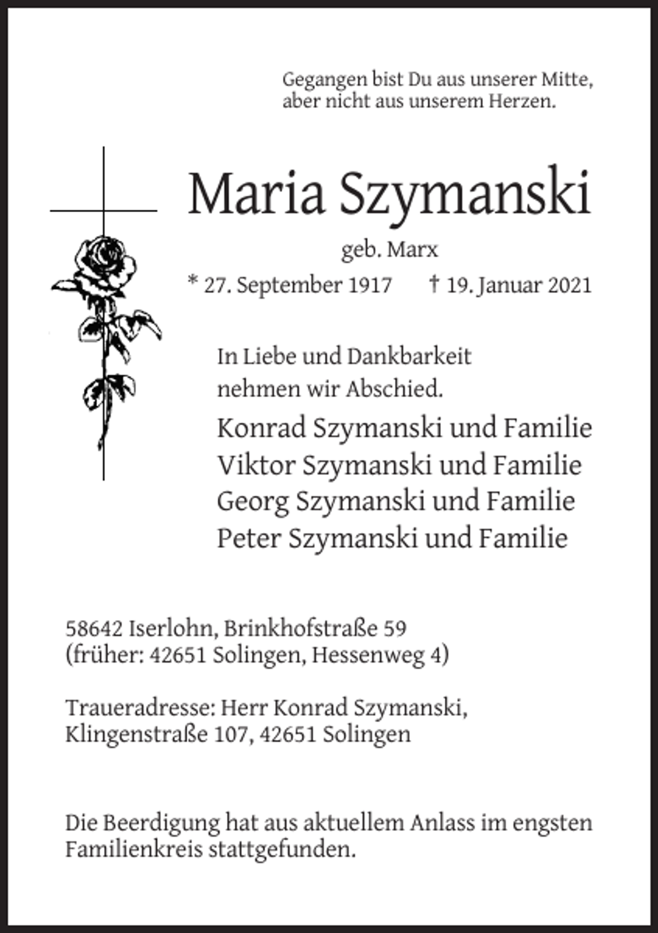 <p>Gegangen bist Du aus unserer Mitte,<br />aber nicht aus unserem Herzen.</p><p>Maria Szymanski<br />geb. Marx<br />* 27. September 1917 † 19. Januar 2021</p><p>In Liebe und Dankbarkeit<br />nehmen wir Abschied.</p><p>Konrad Szymanski und Familie<br />Viktor Szymanski und Familie<br />Georg Szymanski und Familie<br />Peter Szymanski und Familie</p><p>58642 Iserlohn, Brinkhofstraße 59<br />(früher: 42651 Solingen, Hessenweg 4)<br />Traueradresse: Herr Konrad Szymanski,<br />Klingenstraße 107, 42651 Solingen</p><p>Die Beerdigung hat aus aktuellem Anlass im engsten<br />Familienkreis stattgefunden.</p>