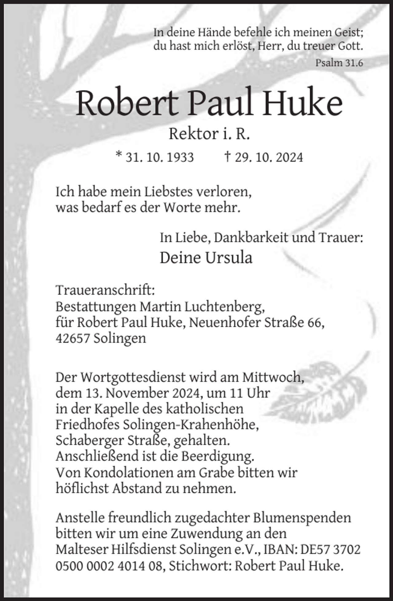 <p>In deine Hände befehle ich meinen Geist;<br />du hast mich erlöst, Herr, du treuer Gott.<br />Psalm 31.6</p><p>Robert Paul Huke<br />Rektor i. R.<br />* 31. 10. 1933</p><p>† 29. 10. 2024</p><p>Ich habe mein Liebstes verloren,<br />was bedarf es der Worte mehr.<br />In Liebe, Dankbarkeit und Trauer:</p><p>Deine Ursula<br />Traueranschrift:<br />Bestattungen Martin Luchtenberg,<br />für Robert Paul Huke, Neuenhofer Straße 66,<br />42657 Solingen<br />Der Wortgottesdienst wird am Mittwoch,<br />dem 13. November 2024, um 11 Uhr<br />in der Kapelle des katholischen<br />Friedhofes Solingen-Krahenhöhe,<br />Schaberger Straße, gehalten.<br />Anschließend ist die Beerdigung.<br />Von Kondolationen am Grabe bitten wir<br />höflichst Abstand zu nehmen.<br />Anstelle freundlich zugedachter Blumenspenden<br />bitten wir um eine Zuwendung an den<br />Malteser Hilfsdienst Solingen e.V., IBAN: DE57 3702<br />0502 4014 08, Stichwort: Robert Paul Huke.</p>