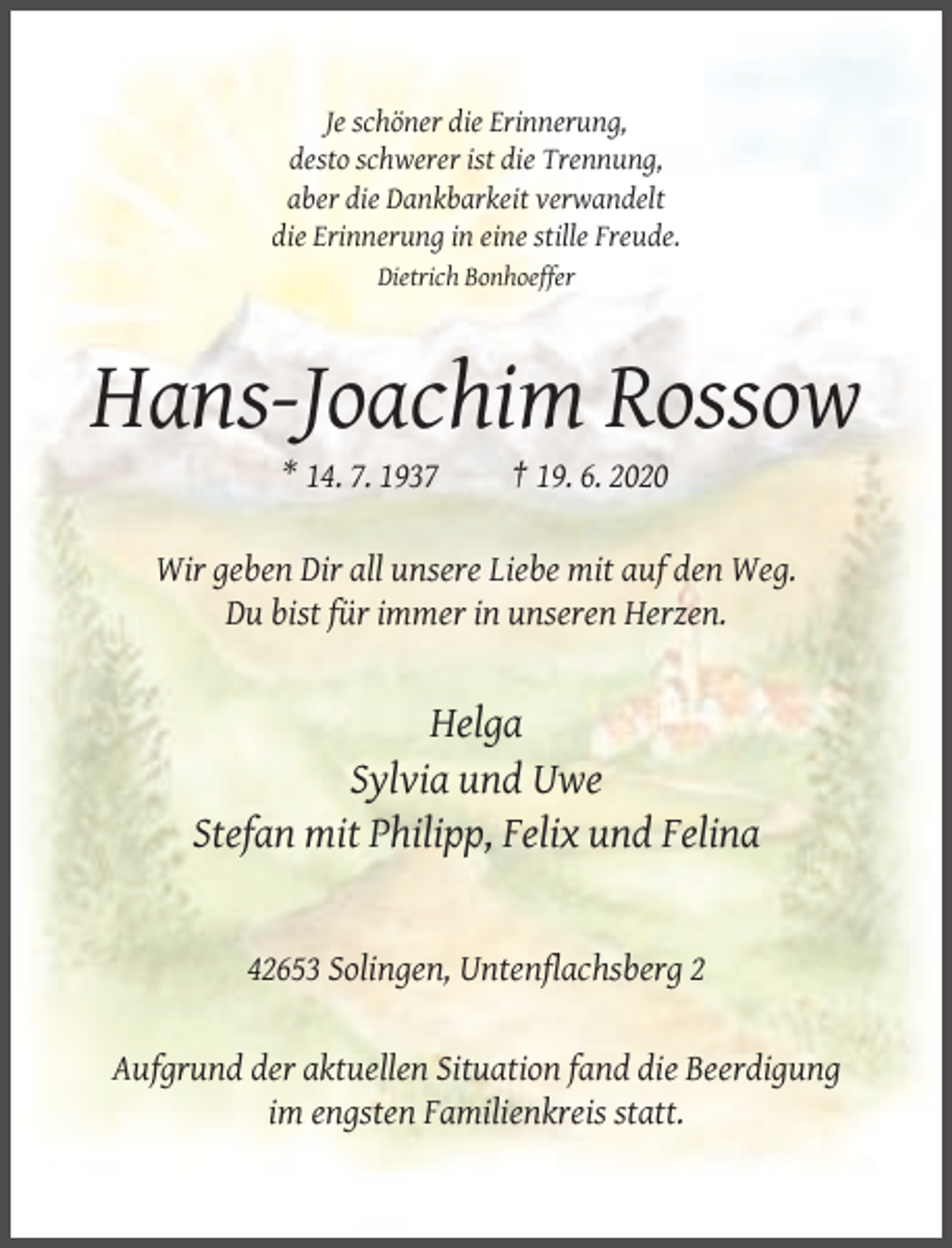 <p>Je schöner die Erinnerung,<br />desto schwerer ist die Trennung,<br />aber die Dankbarkeit verwandelt<br />die Erinnerung in eine stille Freude.<br />Dietrich Bonhoeffer</p><p>Hans-Joachim Rossow<br />* 14. 7. 1937</p><p>† 19. 6. 2020</p><p>Wir geben Dir all unsere Liebe mit auf den Weg.<br />Du bist für immer in unseren Herzen.</p><p>Helga<br />Sylvia und Uwe<br />Stefan mit Philipp, Felix und Felina</p><p>42653 Solingen, Untenflachsberg 2</p><p>Aufgrund der aktuellen Situation fand die Beerdigung<br />im engsten Familienkreis statt.</p>