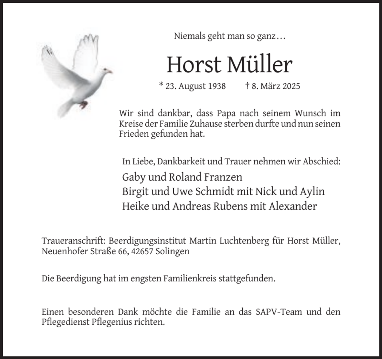 <p>Niemals geht man so ganz . . .</p><p>Horst Müller<br />* 23. August 1938</p><p>† 8. März 2025</p><p>Wir sind dankbar, dass Papa nach seinem Wunsch im<br />Kreise der Familie Zuhause sterben durfte und nun seinen<br />Frieden gefunden hat.<br />In Liebe, Dankbarkeit und Trauer nehmen wir Abschied:</p><p>Gaby und Roland Franzen<br />Birgit und Uwe Schmidt mit Nick und Aylin<br />Heike und Andreas Rubens mit Alexander</p><p>Traueranschrift: Beerdigungsinstitut Martin Luchtenberg für Horst Müller,<br />Neuenhofer Straße 66, 42657 Solingen<br />Die Beerdigung hat im engsten Familienkreis stattgefunden.</p><p>Einen besonderen Dank möchte die Familie an das SAPV-Team und den<br />Pflegedienst Pflegenius richten.</p>