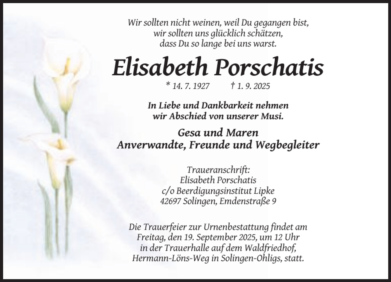 <p>Wir sollten nicht weinen, weil Du gegangen bist,<br />wir sollten uns glücklich schätzen,<br />dass Du so lange bei uns warst.</p><p>Elisabeth Porschatis<br />* 14. 7. 1927</p><p>† 1. 9. 2025</p><p>In Liebe und Dankbarkeit nehmen<br />wir Abschied von unserer Musi.</p><p>Gesa und Maren<br />Anverwandte, Freunde und Wegbegleiter<br />Traueranschrift:<br />Elisabeth Porschatis<br />c/o Beerdigungsinstitut Lipke<br />42697 Solingen, Emdenstraße 9<br />Die Trauerfeier zur Urnenbestattung findet am<br />Freitag, den 19. September 2025, um 12 Uhr<br />in der Trauerhalle auf dem Waldfriedhof,<br />Hermann-Löns-Weg in Solingen-Ohligs, statt.</p>