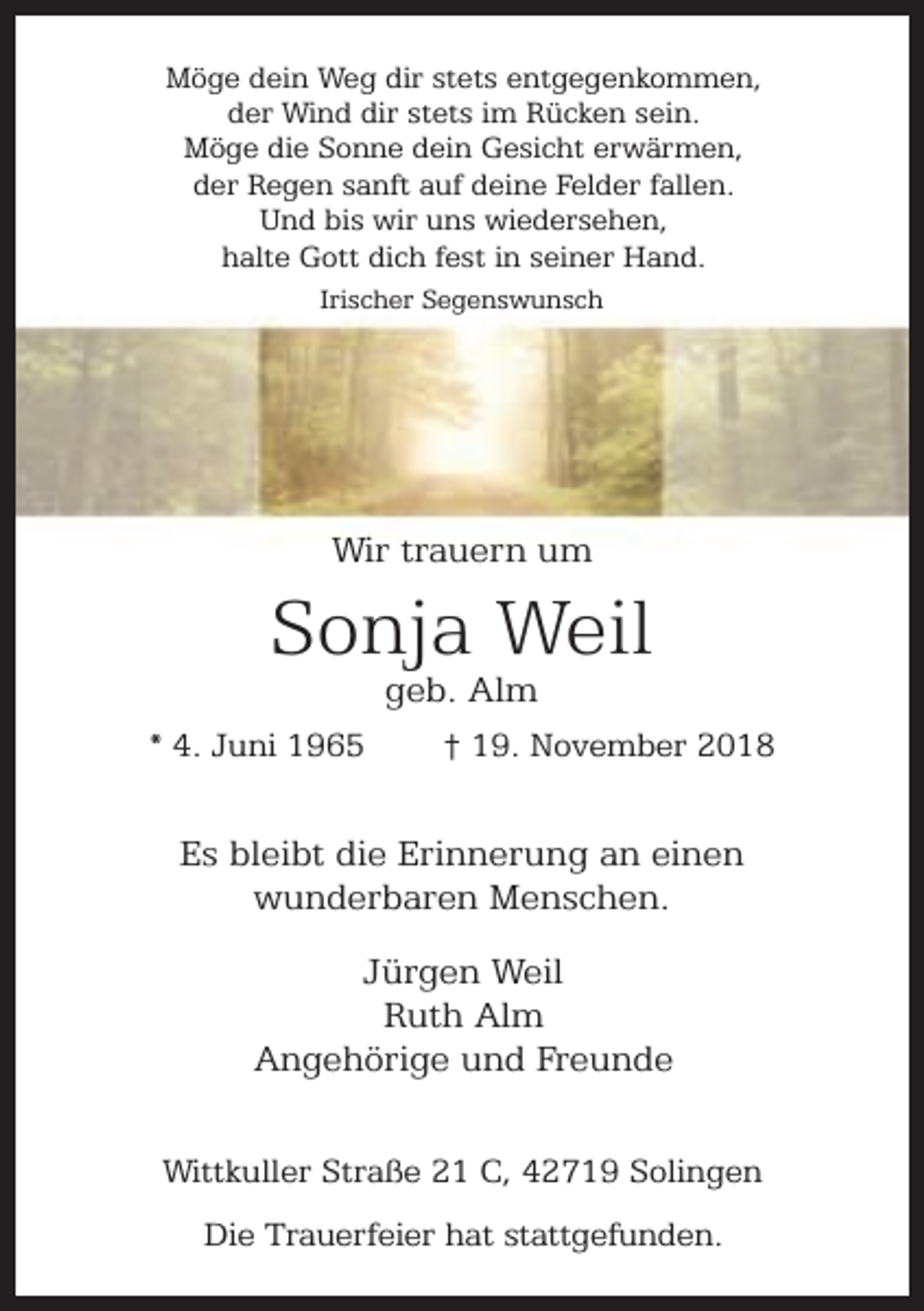<p>Möge dein Weg dir stets entgegenkommen,<br />der Wind dir stets im Rücken sein.<br />Möge die Sonne dein Gesicht erwärmen,<br />der Regen sanft auf deine Felder fallen.<br />Und bis wir uns wiedersehen,<br />halte Gott dich fest in seiner Hand.<br />Irischer Segenswunsch</p><p>Wir trauern um</p><p>Sonja Weil<br />geb. Alm</p><p>* 4. Juni 1965</p><p>† 19. November 2018</p><p>Es bleibt die Erinnerung an einen<br />wunderbaren Menschen.<br />Jürgen Weil<br />Ruth Alm<br />Angehörige und Freunde<br />Wittkuller Straße 21 C, 42719 Solingen<br />Die Trauerfeier hat stattgefunden.</p>