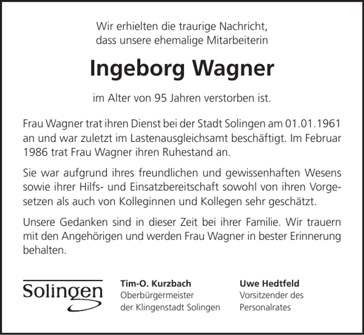 <p>Wir erhielten die traurige Nachricht,<br />dass unsere ehemalige Mitarbeiterin</p><p>Ingeborg Wagner<br />im Alter von 95 Jahren verstorben ist.<br />Frau Wagner trat ihren Dienst bei der Stadt Solingen am 01.01.1961<br />an und war zuletzt im Lastenausgleichsamt beschäftigt. Im Februar<br />1986 trat Frau Wagner ihren Ruhestand an.<br />Sie war aufgrund ihres freundlichen und gewissenhaften Wesens<br />sowie ihrer Hilfs- und Einsatzbereitschaft sowohl von ihren Vorgesetzen als auch von Kolleginnen und Kollegen sehr geschätzt.<br />Unsere Gedanken sind in dieser Zeit bei ihrer Familie. Wir trauern<br />mit den Angehörigen und werden Frau Wagner in bester Erinnerung<br />behalten.<br />Tim-O. Kurzbach<br />Oberbürgermeister<br />der Klingenstadt Solingen</p><p>Uwe Hedtfeld<br />Vorsitzender des<br />Personalrates</p>