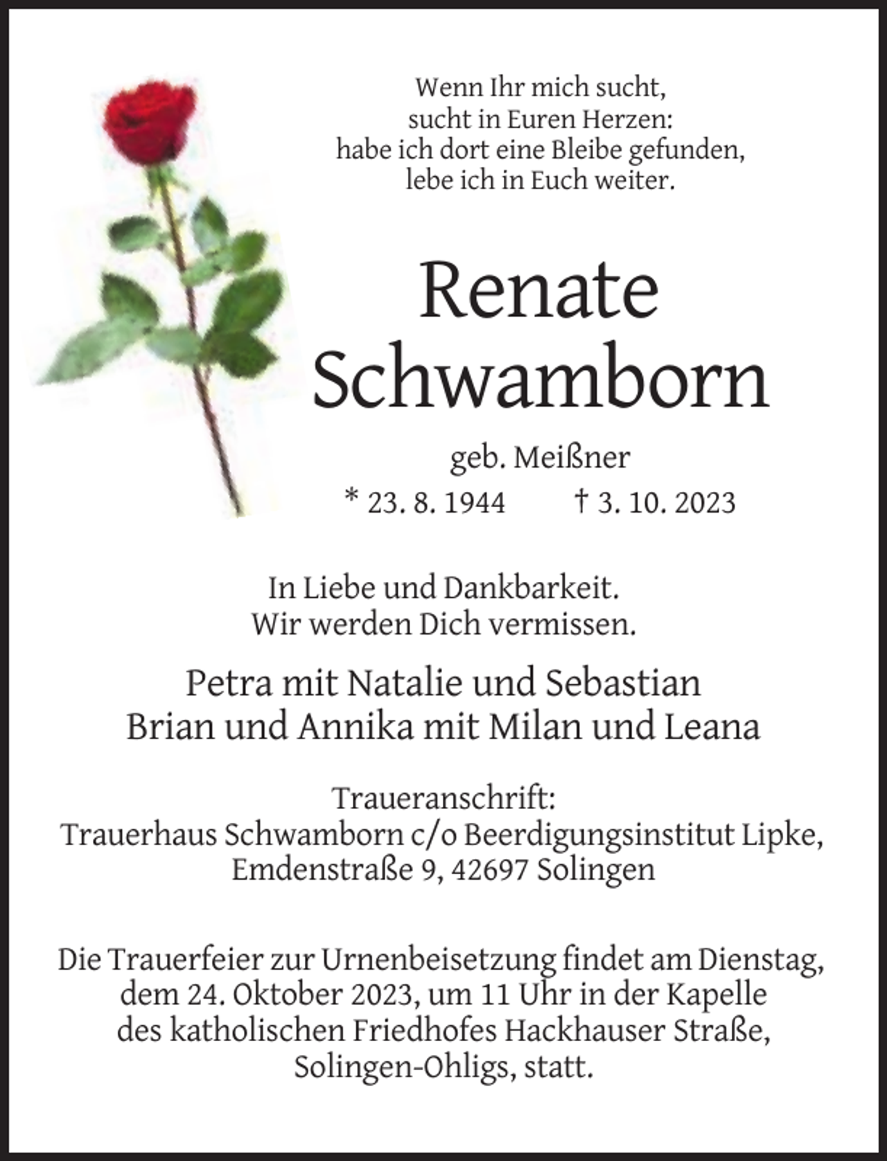 <p>Wenn Ihr mich sucht,<br />sucht in Euren Herzen:<br />habe ich dort eine Bleibe gefunden,<br />lebe ich in Euch weiter.</p><p>Renate<br />Schwamborn<br />geb. Meißner<br />* 23. 8. 1944<br />† 3. 10. 2023<br />In Liebe und Dankbarkeit.<br />Wir werden Dich vermissen.</p><p>Petra mit Natalie und Sebastian<br />Brian und Annika mit Milan und Leana<br />Traueranschrift:<br />Trauerhaus Schwamborn c/o Beerdigungsinstitut Lipke,<br />Emdenstraße 9, 42697 Solingen<br />Die Trauerfeier zur Urnenbeisetzung findet am Dienstag,<br />dem 24. Oktober 2023, um 11 Uhr in der Kapelle<br />des katholischen Friedhofes Hackhauser Straße,<br />Solingen-Ohligs, statt.</p>