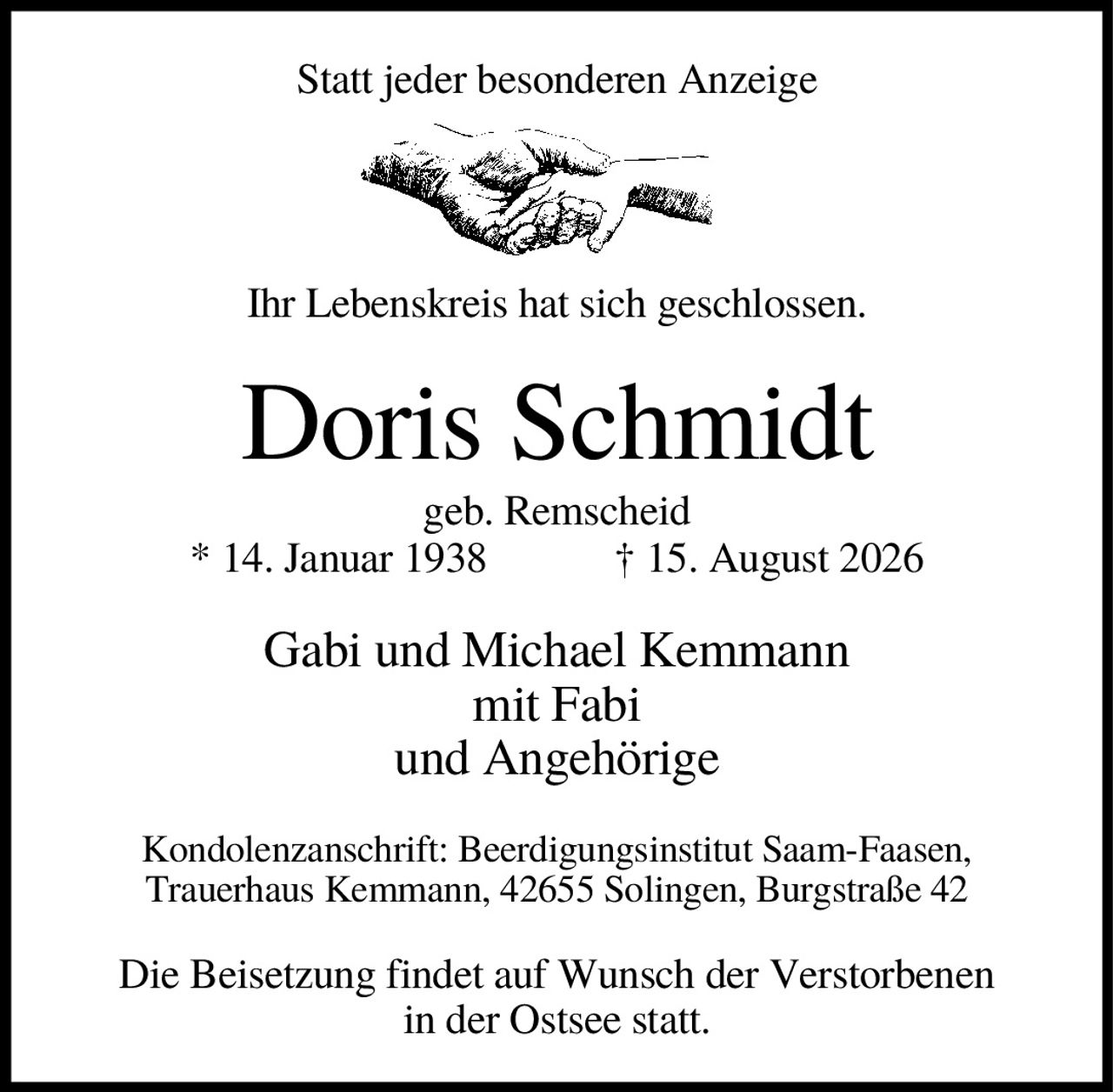 <p>Statt jeder besonderen Anzeige</p>
<p>Ihr Lebenskreis hat sich geschlossen.</p>
<p><strong>Doris Schmidt</strong><br>geb. Remscheid<br>* 14. Januar 1938 † 15. August 2026</p>
<p>Gabi und Michael Kemmann<br>mit Fabi<br>und Angehörige</p>
<p>Kondolenzanschrift: Beerdigungsinstitut Saam-Faasen,<br>Trauerhaus Kemmann, 42655 Solingen, Burgstraße 42</p>
<p>Die Beisetzung findet auf Wunsch der Verstorbenen<br>in der Ostsee statt.</p>