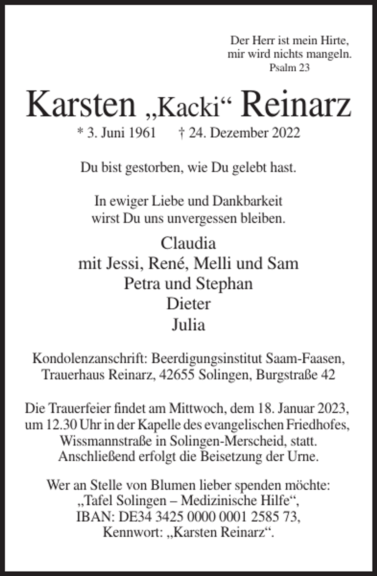 <p>Der Herr ist mein Hirte,<br />mir wird nichts mangeln.<br />Psalm 23</p><p>Karsten „Kacki“ Reinarz<br />* 3. Juni 1961</p><p>† 24. Dezember 2022</p><p>Du bist gestorben, wie Du gelebt hast.<br />In ewiger Liebe und Dankbarkeit<br />wirst Du uns unvergessen bleiben.</p><p>Claudia<br />mit Jessi, René, Melli und Sam<br />Petra und Stephan<br />Dieter<br />Julia<br />Kondolenzanschrift: Beerdigungsinstitut Saam-Faasen,<br />Trauerhaus Reinarz, 42655 Solingen, Burgstraße 42<br />Die Trauerfeier findet am Mittwoch, dem 18. Januar 2023,<br />um 12.30 Uhr in der Kapelle des evangelischen Friedhofes,<br />Wissmannstraße in Solingen-Merscheid, statt.<br />Anschließend erfolgt die Beisetzung der Urne.<br />Wer an Stelle von Blumen lieber spenden möchte:<br />„Tafel Solingen – Medizinische Hilfe“,<br />IBAN: DE25 01 2585 73,<br />Kennwort: „Karsten Reinarz“.</p>