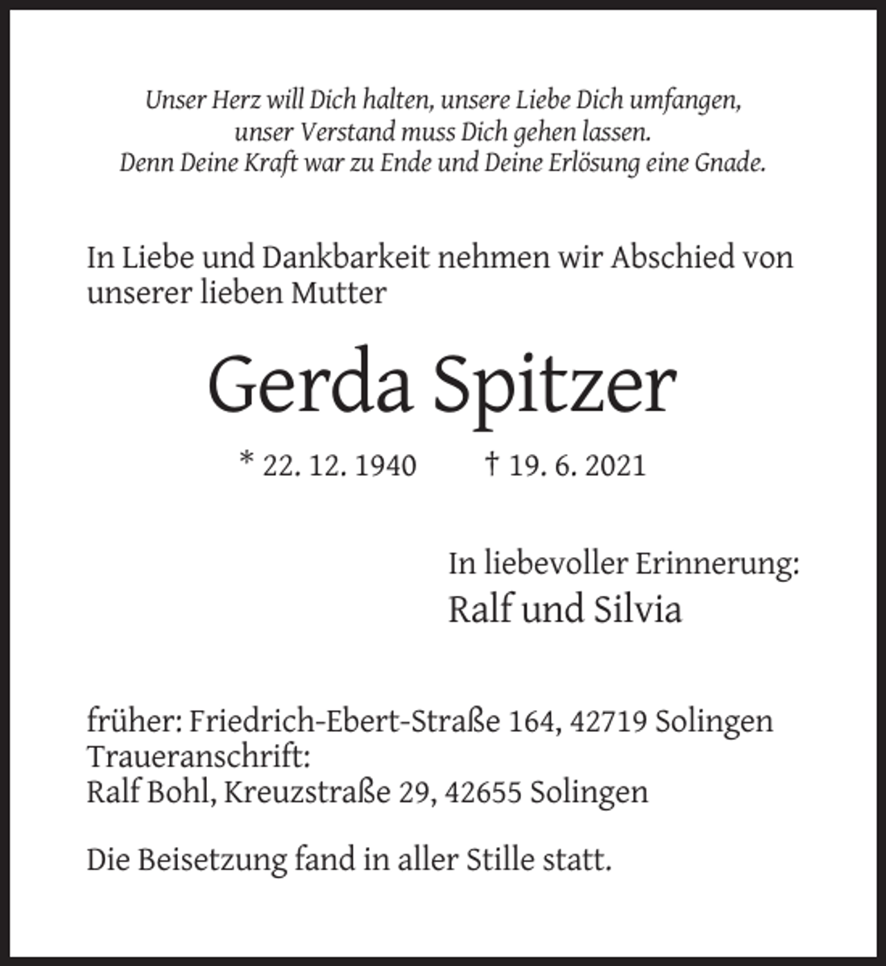 <p>Unser Herz will Dich halten, unsere Liebe Dich umfangen,<br />unser Verstand muss Dich gehen lassen.<br />Denn Deine Kraft war zu Ende und Deine Erlösung eine Gnade.</p><p>In Liebe und Dankbarkeit nehmen wir Abschied von<br />unserer lieben Mutter</p><p>Gerda Spitzer<br />* 22. 12. 1940</p><p>† 19. 6. 2021</p><p>In liebevoller Erinnerung:</p><p>Ralf und Silvia<br />früher: Friedrich-Ebert-Straße 164, 42719 Solingen<br />Traueranschrift:<br />Ralf Bohl, Kreuzstraße 29, 42655 Solingen<br />Die Beisetzung fand in aller Stille statt.</p>