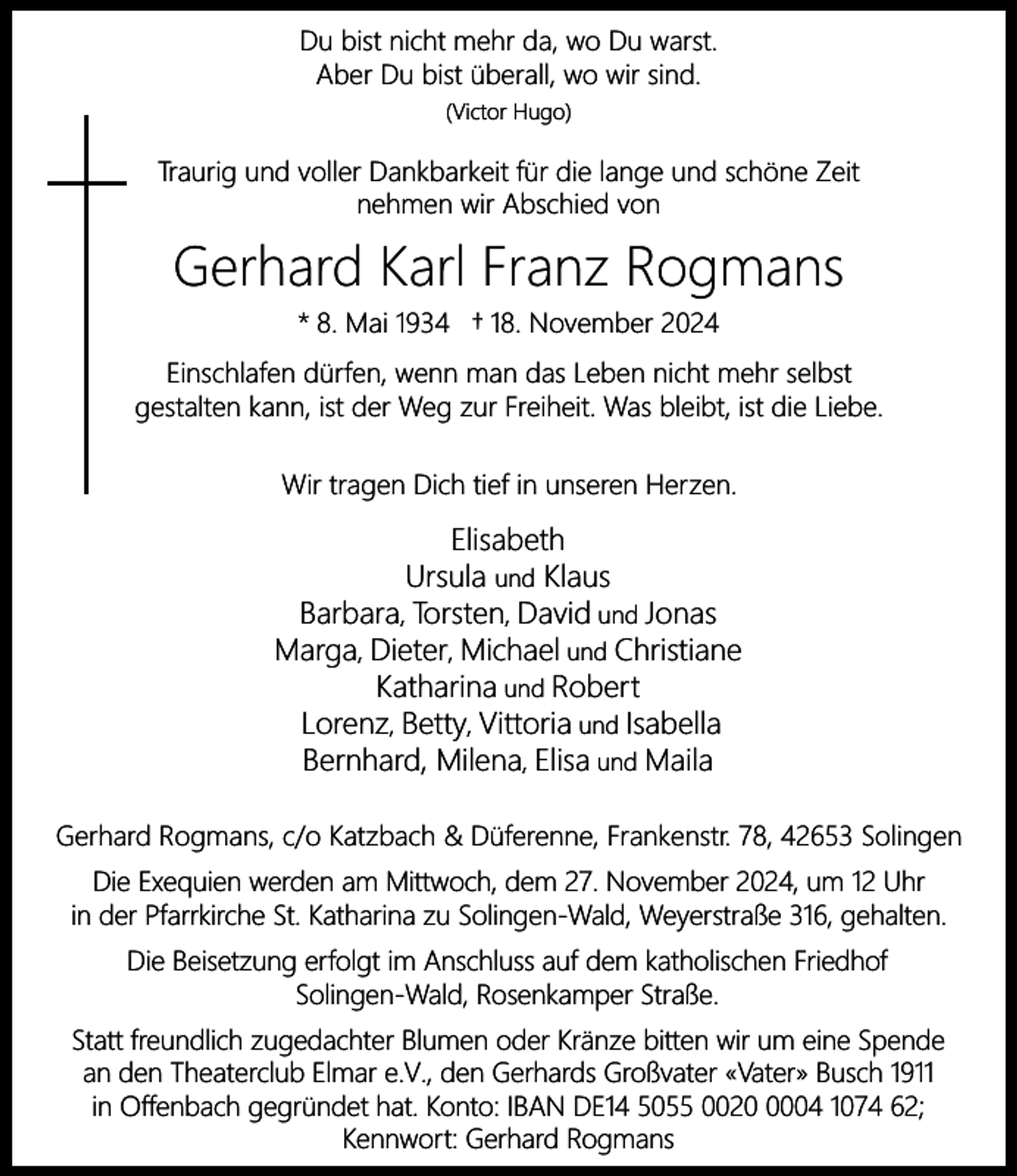 <p>Du bist nicht mehr da, wo Du warst.<br />Aber Du bist überall, wo wir sind.<br />(Victor Hugo)</p><p>Traurig und voller Dankbarkeit für die lange und schöne Zeit<br />nehmen wir Abschied von</p><p>Gerhard Karl Franz Rogmans<br />* 8. Mai 1934 † 18. November 2024<br />Einschlafen dürfen, wenn man das Leben nicht mehr selbst<br />gestalten kann, ist der Weg zur Freiheit. Was bleibt, ist die Liebe.<br />Wir tragen Dich tief in unseren Herzen.</p><p>Elisabeth<br />Ursula und Klaus<br />Barbara, Torsten, David und Jonas<br />Marga, Dieter, Michael und Christiane<br />Katharina und Robert<br />Lorenz, Betty, Vittoria und Isabella<br />Bernhard, Milena, Elisa und Maila<br />Gerhard Rogmans, c/o Katzbach &amp; Düferenne, Frankenstr. 78, 42653 Solingen<br />Die Exequien werden am Mittwoch, dem 27. November 2024, um 12 Uhr<br />in der Pfarrkirche St. Katharina zu Solingen-Wald, Weyerstraße 316, gehalten.<br />Die Beisetzung erfolgt im Anschluss auf dem katholischen Friedhof<br />Solingen-Wald, Rosenkamper Straße.<br />Statt freundlich zugedachter Blumen oder Kränze bitten wir um eine Spende<br />an den Theaterclub Elmar e.V., den Gerhards Großvater «Vater» Busch 1911<br />in Offenbach gegründet hat. Konto: IBAN DE14 5055 002004 1074 62;<br />Kennwort: Gerhard Rogmans</p>