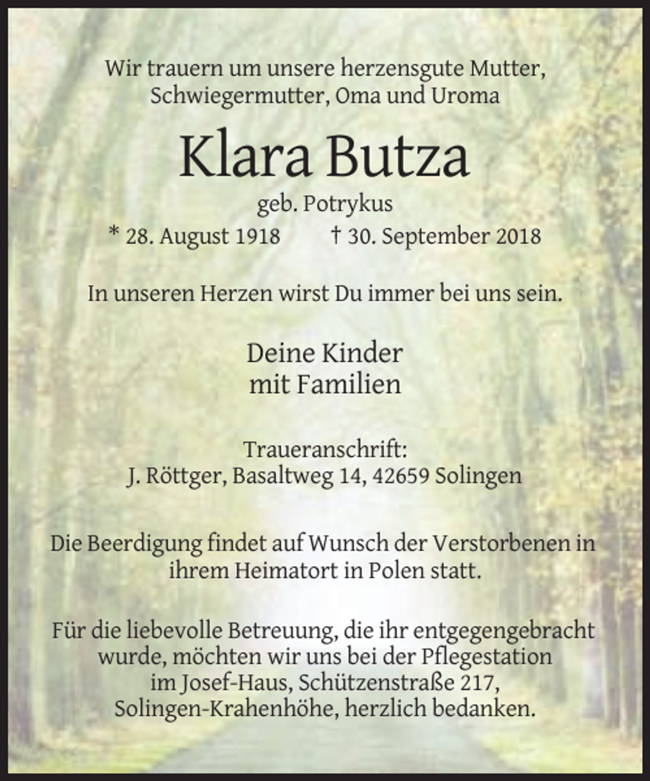 <p>Wir trauern um unsere herzensgute Mutter,<br />Schwiegermutter, Oma und Uroma</p><p>Klara Butza<br />geb. Potrykus<br />* 28. August 1918<br />† 30. September 2018<br />In unseren Herzen wirst Du immer bei uns sein.</p><p>Deine Kinder<br />mit Familien<br />Traueranschrift:<br />J. Röttger, Basaltweg 14, 42659 Solingen<br />Die Beerdigung findet auf Wunsch der Verstorbenen in<br />ihrem Heimatort in Polen statt.<br />Für die liebevolle Betreuung, die ihr entgegengebracht<br />wurde, möchten wir uns bei der Pflegestation<br />im Josef-Haus, Schützenstraße 217,<br />Solingen-Krahenhöhe, herzlich bedanken.</p>