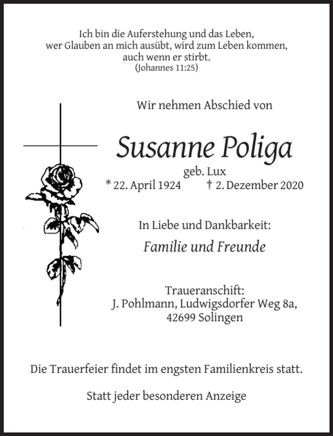 <p>Ich bin die Auferstehung und das Leben,<br />wer Glauben an mich ausübt, wird zum Leben kommen,<br />auch wenn er stirbt.<br />(Johannes 11:25)</p><p>Wir nehmen Abschied von</p><p>Susanne Poliga<br />* 22. April 1924</p><p>geb. Lux<br />† 2. Dezember 2020</p><p>In Liebe und Dankbarkeit:</p><p>Familie und Freunde</p><p>Traueranschift:<br />J. Pohlmann, Ludwigsdorfer Weg 8a,<br />42699 Solingen</p><p>Die Trauerfeier findet im engsten Familienkreis statt.<br />Statt jeder besonderen Anzeige</p>