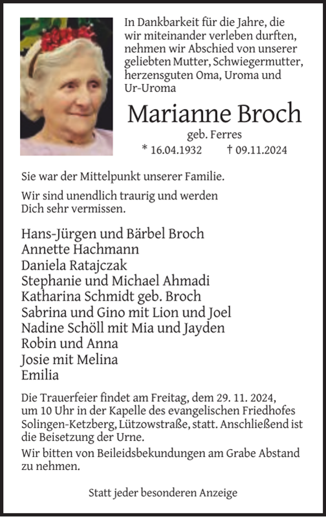 <p>In Dankbarkeit für die Jahre, die<br />wir miteinander verleben durften,<br />nehmen wir Abschied von unserer<br />geliebten Mutter, Schwiegermutter,<br />herzensguten Oma, Uroma und<br />Ur-Uroma</p><p>Marianne Broch<br />geb. Ferres<br />* 16.04.1932<br />† 09.11.2024<br />Sie war der Mittelpunkt unserer Familie.<br />Wir sind unendlich traurig und werden<br />Dich sehr vermissen.</p><p>Hans-Jürgen und Bärbel Broch<br />Annette Hachmann<br />Daniela Ratajczak<br />Stephanie und Michael Ahmadi<br />Katharina Schmidt geb. Broch<br />Sabrina und Gino mit Lion und Joel<br />Nadine Schöll mit Mia und Jayden<br />Robin und Anna<br />Josie mit Melina<br />Emilia<br />Die Trauerfeier findet am Freitag, dem 29. 11. 2024,<br />um 10 Uhr in der Kapelle des evangelischen Friedhofes<br />Solingen-Ketzberg, Lützowstraße, statt. Anschließend ist<br />die Beisetzung der Urne.<br />Wir bitten von Beileidsbekundungen am Grabe Abstand<br />zu nehmen.<br />Statt jeder besonderen Anzeige</p>
