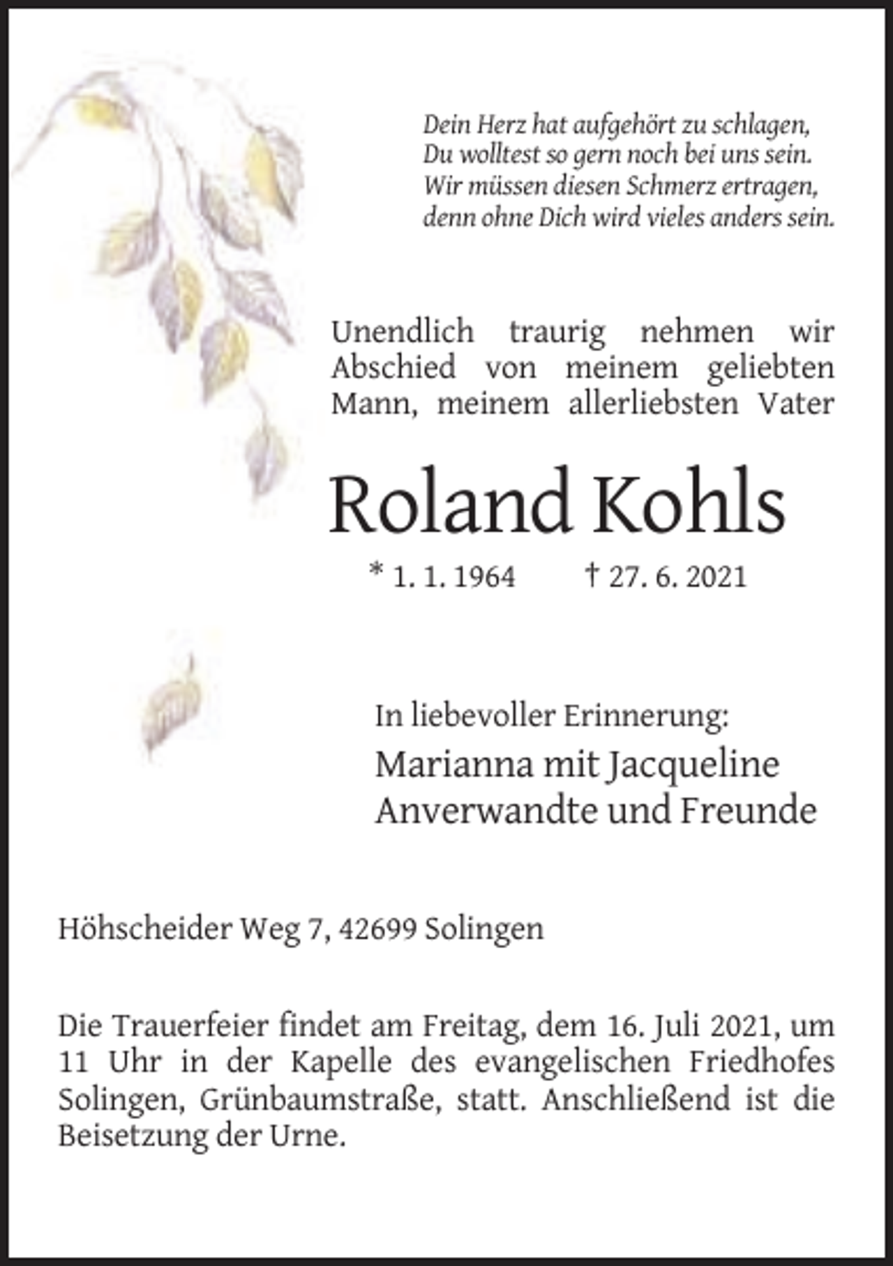 <p>Dein Herz hat aufgehört zu schlagen,<br />Du wolltest so gern noch bei uns sein.<br />Wir müssen diesen Schmerz ertragen,<br />denn ohne Dich wird vieles anders sein.</p><p>Unendlich traurig nehmen wir<br />Abschied von meinem geliebten<br />Mann, meinem allerliebsten Vater</p><p>Roland Kohls<br />* 1. 1. 1964</p><p>† 27. 6. 2021</p><p>In liebevoller Erinnerung:</p><p>Marianna mit Jacqueline<br />Anverwandte und Freunde<br />Höhscheider Weg 7, 42699 Solingen<br />Die Trauerfeier findet am Freitag, dem 16. Juli 2021, um<br />11 Uhr in der Kapelle des evangelischen Friedhofes<br />Solingen, Grünbaumstraße, statt. Anschließend ist die<br />Beisetzung der Urne.</p>