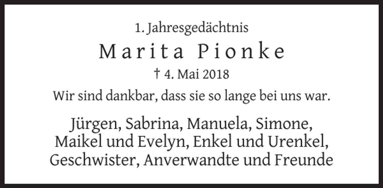 <p>1. Jahresgedächtnis</p><p>Marita Pionke<br />† 4. Mai 2018<br />Wir sind dankbar, dass sie so lange bei uns war.</p><p>Jürgen, Sabrina, Manuela, Simone,<br />Maikel und Evelyn, Enkel und Urenkel,<br />Geschwister, Anverwandte und Freunde</p>