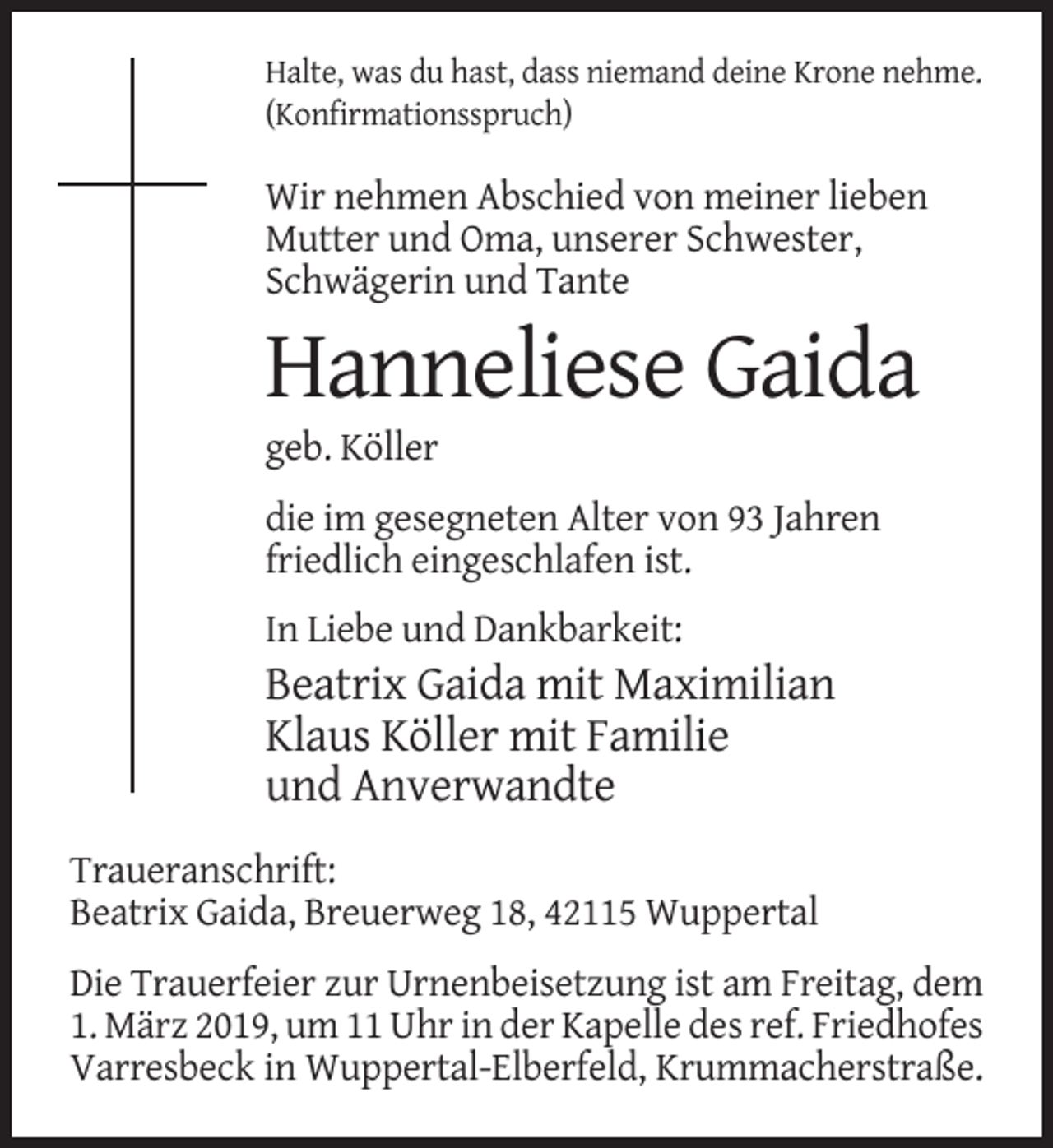 <p>Halte, was du hast, dass niemand deine Krone nehme.<br />(Konfirmationsspruch)</p><p>Wir nehmen Abschied von meiner lieben<br />Mutter und Oma, unserer Schwester,<br />Schwägerin und Tante</p><p>Hanneliese Gaida<br />geb. Köller<br />die im gesegneten Alter von 93 Jahren<br />friedlich eingeschlafen ist.<br />In Liebe und Dankbarkeit:</p><p>Beatrix Gaida mit Maximilian<br />Klaus Köller mit Familie<br />und Anverwandte<br />Traueranschrift:<br />Beatrix Gaida, Breuerweg 18, 42115 Wuppertal<br />Die Trauerfeier zur Urnenbeisetzung ist am Freitag, dem<br />1. März 2019, um 11 Uhr in der Kapelle des ref. Friedhofes<br />Varresbeck in Wuppertal-Elberfeld, Krummacherstraße.</p>