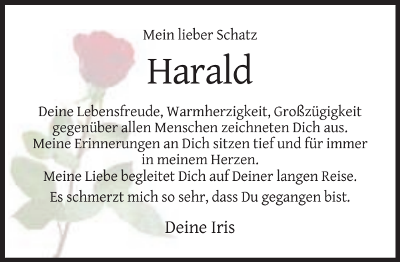 <p>Mein lieber Schatz</p><p>Harald<br />Deine Lebensfreude, Warmherzigkeit, Großzügigkeit<br />gegenüber allen Menschen zeichneten Dich aus.<br />Meine Erinnerungen an Dich sitzen tief und für immer<br />in meinem Herzen.<br />Meine Liebe begleitet Dich auf Deiner langen Reise.<br />Es schmerzt mich so sehr, dass Du gegangen bist.</p><p>Deine Iris</p>