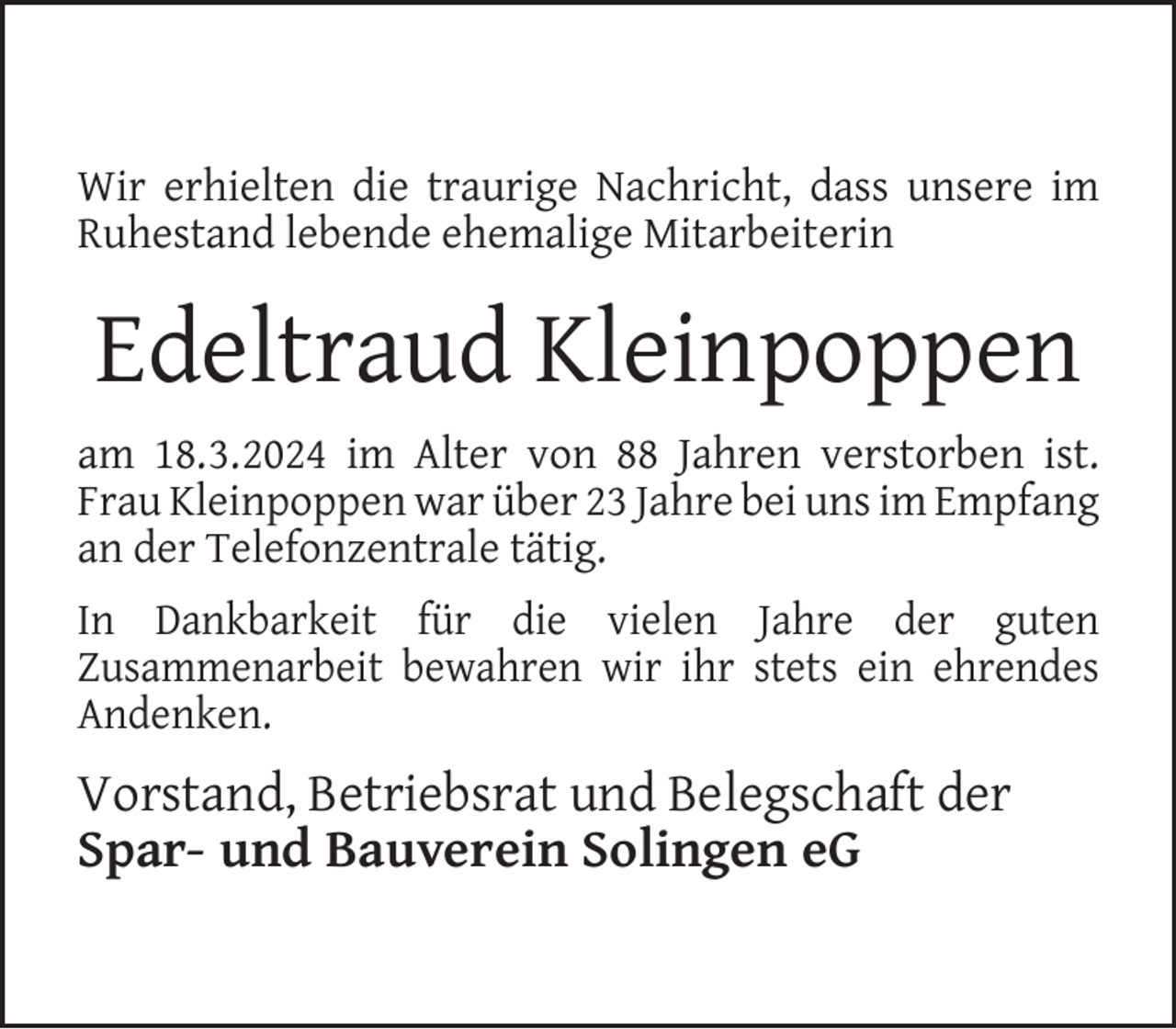 <p>Wir erhielten die traurige Nachricht, dass unsere im<br />Ruhestand lebende ehemalige Mitarbeiterin</p><p>Edeltraud Kleinpoppen<br />am 18.3.2024 im Alter von 88 Jahren verstorben ist.<br />Frau Kleinpoppen war über 23 Jahre bei uns im Empfang<br />an der Telefonzentrale tätig.<br />In Dankbarkeit für die vielen Jahre der guten<br />Zusammenarbeit bewahren wir ihr stets ein ehrendes<br />Andenken.</p><p>Vorstand, Betriebsrat und Belegschaft der<br />Spar- und Bauverein Solingen eG</p>