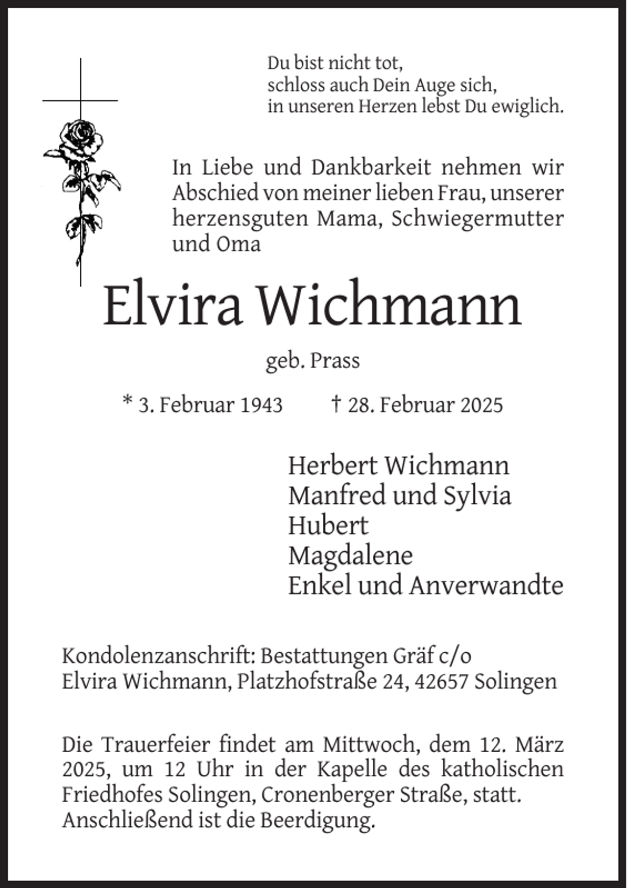 <p>Du bist nicht tot,<br />schloss auch Dein Auge sich,<br />in unseren Herzen lebst Du ewiglich.</p><p>In Liebe und Dankbarkeit nehmen wir<br />Abschied von meiner lieben Frau, unserer<br />herzensguten Mama, Schwiegermutter<br />und Oma</p><p>Elvira Wichmann<br />geb. Prass<br />* 3. Februar 1943</p><p>† 28. Februar 2025</p><p>Herbert Wichmann<br />Manfred und Sylvia<br />Hubert<br />Magdalene<br />Enkel und Anverwandte<br />Kondolenzanschrift: Bestattungen Gräf c/o<br />Elvira Wichmann, Platzhofstraße 24, 42657 Solingen<br />Die Trauerfeier findet am Mittwoch, dem 12. März<br />2025, um 12 Uhr in der Kapelle des katholischen<br />Friedhofes Solingen, Cronenberger Straße, statt.<br />Anschließend ist die Beerdigung.</p>