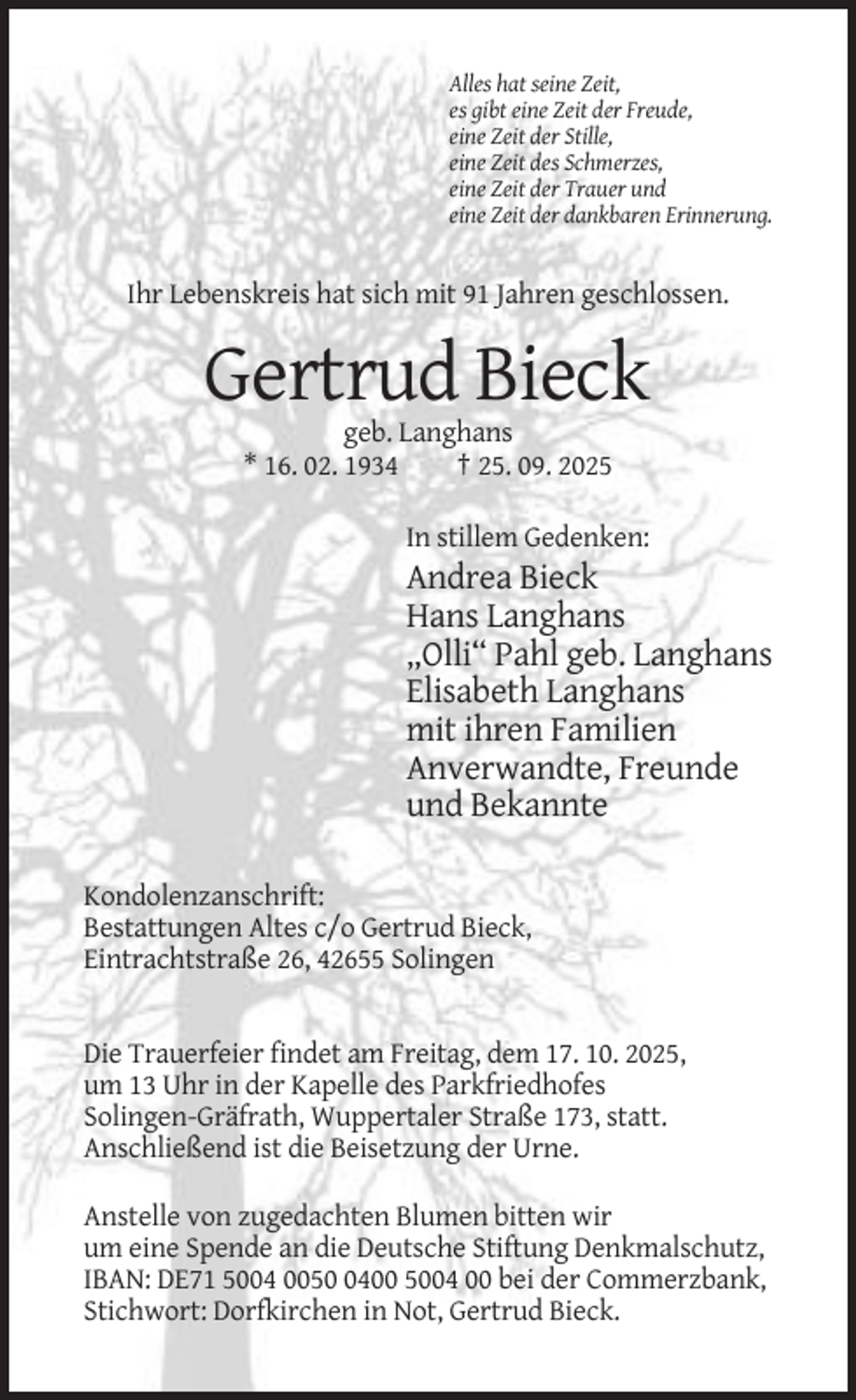 <p>Alles hat seine Zeit,<br />es gibt eine Zeit der Freude,<br />eine Zeit der Stille,<br />eine Zeit des Schmerzes,<br />eine Zeit der Trauer und<br />eine Zeit der dankbaren Erinnerung.</p><p>Ihr Lebenskreis hat sich mit 91 Jahren geschlossen.</p><p>Gertrud Bieck<br />geb. Langhans<br />* 16. 02. 1934<br />† 25. 09. 2025<br />In stillem Gedenken:</p><p>Andrea Bieck<br />Hans Langhans<br />„Olli“ Pahl geb. Langhans<br />Elisabeth Langhans<br />mit ihren Familien<br />Anverwandte, Freunde<br />und Bekannte<br />Kondolenzanschrift:<br />Bestattungen Altes c/o Gertrud Bieck,<br />Eintrachtstraße 26, 42655 Solingen</p><p>Die Trauerfeier findet am Freitag, dem 17. 10. 2025,<br />um 13 Uhr in der Kapelle des Parkfriedhofes<br />Solingen-Gräfrath, Wuppertaler Straße 173, statt.<br />Anschließend ist die Beisetzung der Urne.<br />Anstelle von zugedachten Blumen bitten wir<br />um eine Spende an die Deutsche Stiftung Denkmalschutz,<br />IBAN: DE71 5004 005400 5004 00 bei der Commerzbank,<br />Stichwort: Dorfkirchen in Not, Gertrud Bieck.</p>