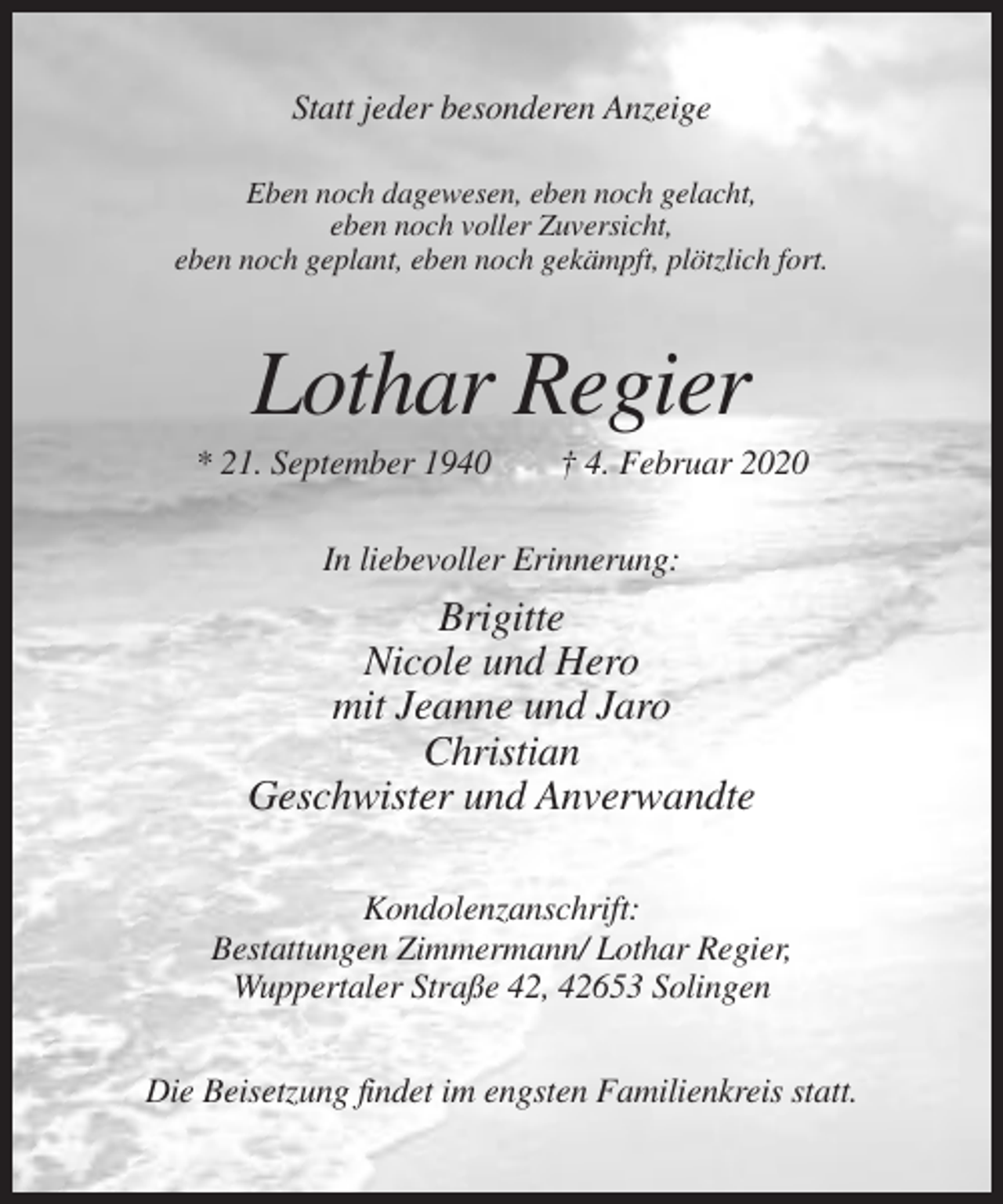 <p>Statt jeder besonderen Anzeige<br />Eben noch dagewesen, eben noch gelacht,<br />eben noch voller Zuversicht,<br />eben noch geplant, eben noch gekämpft, plötzlich fort.</p><p>Lothar Regier<br />* 21. September 1940</p><p>† 4. Februar 2020</p><p>In liebevoller Erinnerung:</p><p>Brigitte<br />Nicole und Hero<br />mit Jeanne und Jaro<br />Christian<br />Geschwister und Anverwandte<br />Kondolenzanschrift:<br />Bestattungen Zimmermann/ Lothar Regier,<br />Wuppertaler Straße 42, 42653 Solingen<br />Die Beisetzung findet im engsten Familienkreis statt.</p>