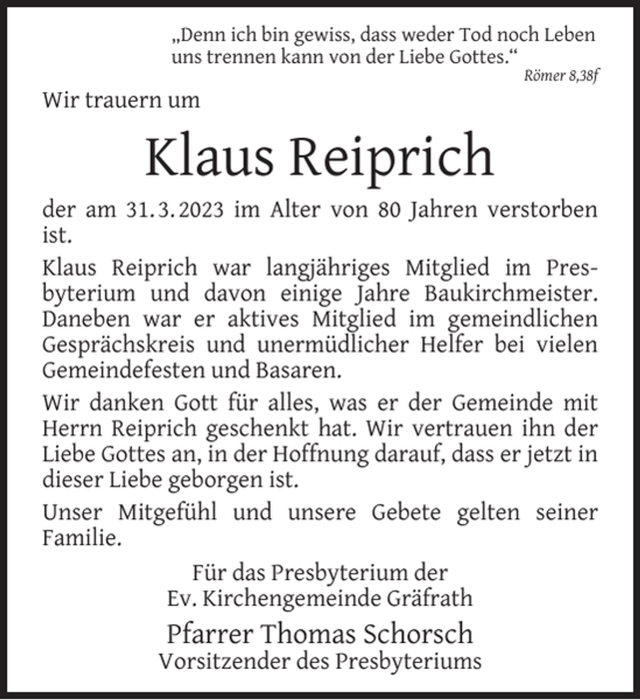 <p>„Denn ich bin gewiss, dass weder Tod noch Leben<br />uns trennen kann von der Liebe Gottes.“</p><p>Wir trauern um</p><p>Klaus Reiprich</p><p>Römer 8,38f</p><p>der am 31. 3. 2023 im Alter von 80 Jahren verstorben<br />ist.<br />Klaus Reiprich war langjähriges Mitglied im Presbyterium und davon einige Jahre Baukirchmeister.<br />Daneben war er aktives Mitglied im gemeindlichen<br />Gesprächskreis und unermüdlicher Helfer bei vielen<br />Gemeindefesten und Basaren.<br />Wir danken Gott für alles, was er der Gemeinde mit<br />Herrn Reiprich geschenkt hat. Wir vertrauen ihn der<br />Liebe Gottes an, in der Hoffnung darauf, dass er jetzt in<br />dieser Liebe geborgen ist.<br />Unser Mitgefühl und unsere Gebete gelten seiner<br />Familie.<br />Für das Presbyterium der<br />Ev. Kirchengemeinde Gräfrath</p><p>Pfarrer Thomas Schorsch</p><p>Vorsitzender des Presbyteriums</p>