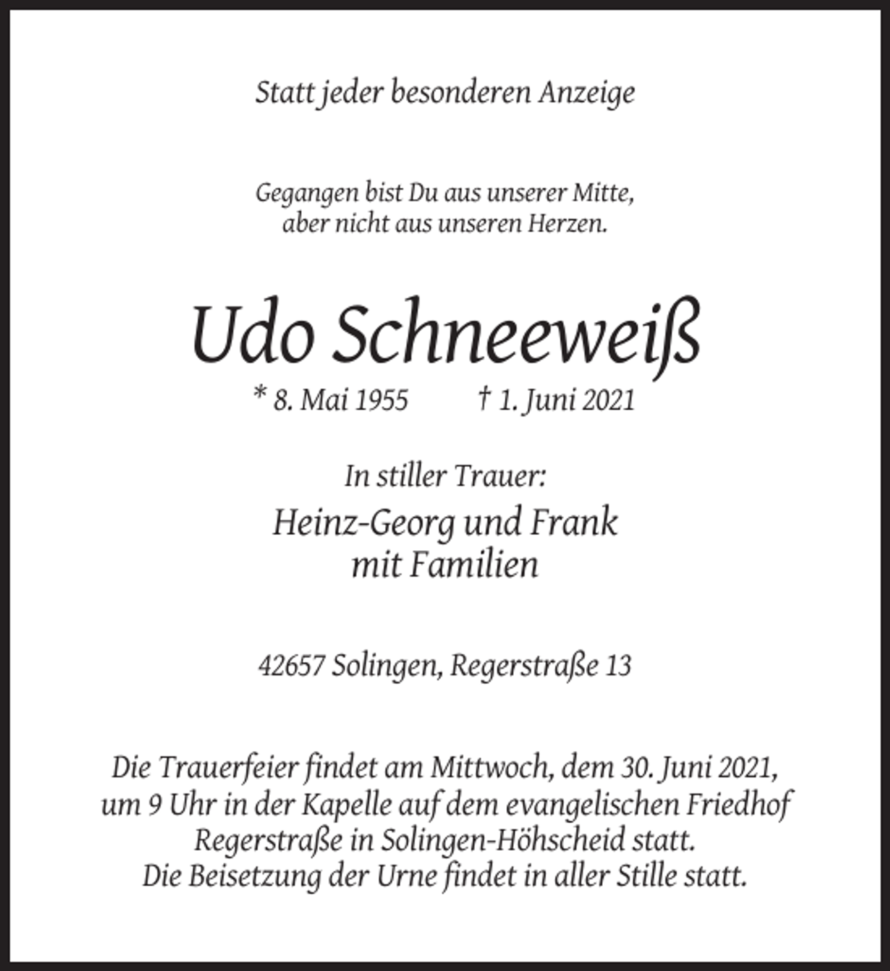 <p>Statt jeder besonderen Anzeige</p><p>Gegangen bist Du aus unserer Mitte,<br />aber nicht aus unseren Herzen.</p><p>Udo Schneeweiß<br />* 8. Mai 1955</p><p>† 1. Juni 2021</p><p>In stiller Trauer:</p><p>Heinz-Georg und Frank<br />mit Familien<br />42657 Solingen, Regerstraße 13</p><p>Die Trauerfeier findet am Mittwoch, dem 30. Juni 2021,<br />um 9 Uhr in der Kapelle auf dem evangelischen Friedhof<br />Regerstraße in Solingen-Höhscheid statt.<br />Die Beisetzung der Urne findet in aller Stille statt.</p>