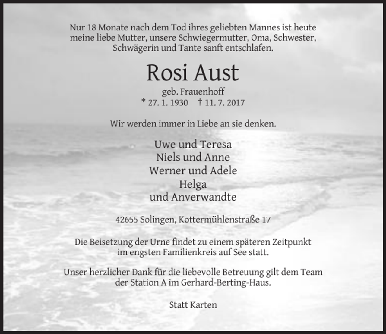 <p>Nur 18 Monate nach dem Tod ihres geliebten Mannes ist heute<br />meine liebe Mutter, unsere Schwiegermutter, Oma, Schwester,<br />Schwägerin und Tante sanft entschlafen.</p><p>Rosi Aust<br />geb. Frauenhoff<br />* 27. 1. 1930 † 11. 7. 2017<br />Wir werden immer in Liebe an sie denken.</p><p>Uwe und Teresa<br />Niels und Anne<br />Werner und Adele<br />Helga<br />und Anverwandte<br />42655 Solingen, Kottermühlenstraße 17<br />Die Beisetzung der Urne findet zu einem späteren Zeitpunkt<br />im engsten Familienkreis auf See statt.<br />Unser herzlicher Dank für die liebevolle Betreuung gilt dem Team<br />der Station A im Gerhard-Berting-Haus.<br />Statt Karten</p>