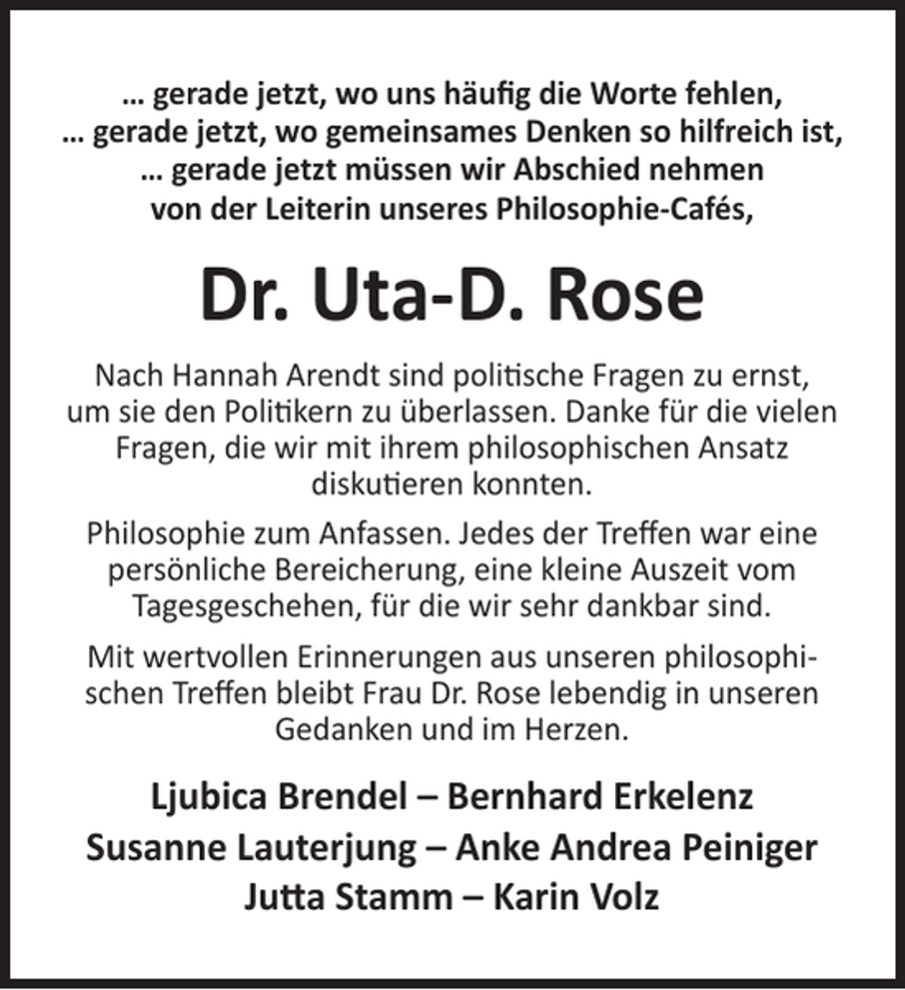 <p>… gerade jetzt, wo uns häuﬁg die Worte fehlen,<br />… gerade jetzt, wo gemeinsames Denken so hilfreich ist,<br />… gerade jetzt müssen wir Abschied nehmen<br />von der Leiterin unseres Philosophie-Cafés,</p><p>Dr. Uta-D. Rose<br />Nach Hannah Arendt sind politische Fragen zu ernst,<br />um sie den Politikern zu überlassen. Danke für die vielen<br />Fragen, die wir mit ihrem philosophischen Ansatz<br />diskutieren konnten.<br />Philosophie zum Anfassen. Jedes der Treﬀen war eine<br />persönliche Bereicherung, eine kleine Auszeit vom<br />Tagesgeschehen, für die wir sehr dankbar sind.<br />Mit wertvollen Erinnerungen aus unseren philosophischen Treﬀen bleibt Frau Dr. Rose lebendig in unseren<br />Gedanken und im Herzen.</p><p>Ljubica Brendel – Bernhard Erkelenz<br />Susanne Lauterjung – Anke Andrea Peiniger<br />Jutta Stamm – Karin Volz</p>