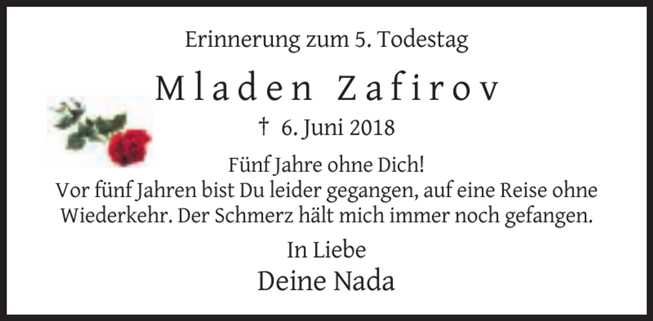 <p>Erinnerung zum 5. Todestag</p><p>Mladen Zafirov<br />† 6. Juni 2018<br />Fünf Jahre ohne Dich!<br />Vor fünf Jahren bist Du leider gegangen, auf eine Reise ohne<br />Wiederkehr. Der Schmerz hält mich immer noch gefangen.</p><p>In Liebe</p><p>Deine Nada</p>