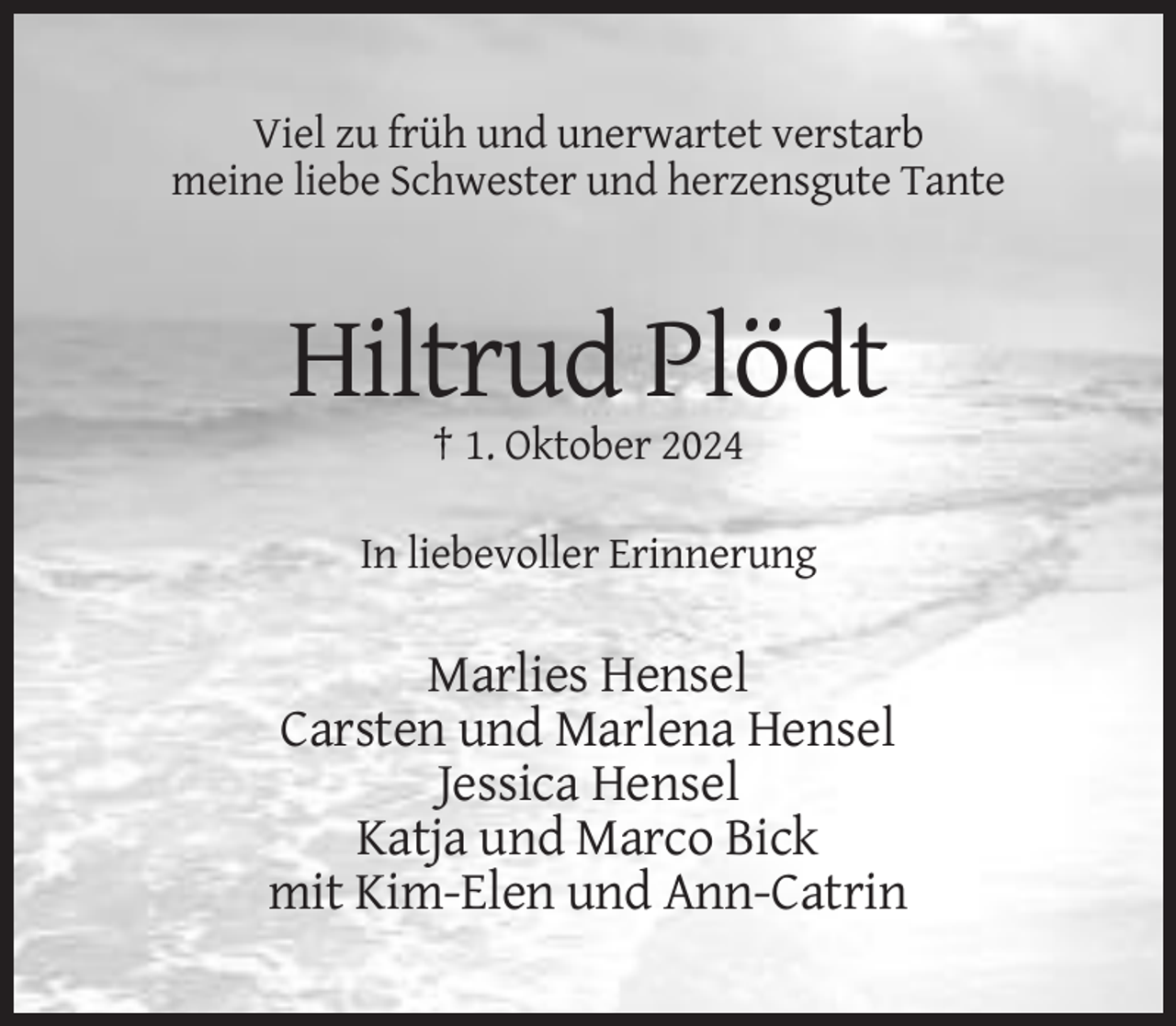 <p>Viel zu früh und unerwartet verstarb<br />meine liebe Schwester und herzensgute Tante</p><p>Hiltrud Plödt<br />† 1. Oktober 2024<br />In liebevoller Erinnerung</p><p>Marlies Hensel<br />Carsten und Marlena Hensel<br />Jessica Hensel<br />Katja und Marco Bick<br />mit Kim-Elen und Ann-Catrin</p>