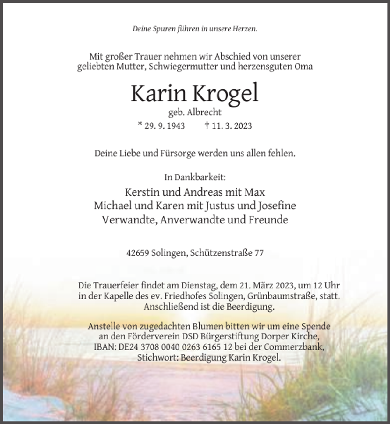 <p>Deine Spuren führen in unsere Herzen.</p><p>Mit großer Trauer nehmen wir Abschied von unserer<br />geliebten Mutter, Schwiegermutter und herzensguten Oma</p><p>Karin Krogel<br />geb. Albrecht<br />* 29. 9. 1943<br />† 11. 3. 2023<br />Deine Liebe und Fürsorge werden uns allen fehlen.<br />In Dankbarkeit:</p><p>Kerstin und Andreas mit Max<br />Michael und Karen mit Justus und Josefine<br />Verwandte, Anverwandte und Freunde<br />42659 Solingen, Schützenstraße 77</p><p>Die Trauerfeier findet am Dienstag, dem 21. März 2023, um 12 Uhr<br />in der Kapelle des ev. Friedhofes Solingen, Grünbaumstraße, statt.<br />Anschließend ist die Beerdigung.<br />Anstelle von zugedachten Blumen bitten wir um eine Spende<br />an den Förderverein DSD Bürgerstiftung Dorper Kirche,<br />IBAN: DE24 3708 004263 6165 12 bei der Commerzbank,<br />Stichwort: Beerdigung Karin Krogel.</p>
