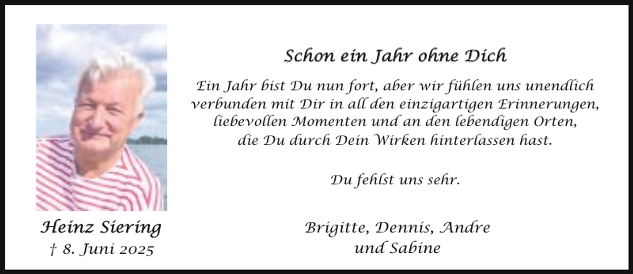 <p>Schon ein Jahr ohne Dich<br />Ein Jahr bist Du nun fort, aber wir fühlen uns unendlich<br />verbunden mit Dir in all den einzigartigen Erinnerungen,<br />liebevollen Momenten und an den lebendigen Orten,<br />die Du durch Dein Wirken hinterlassen hast.<br />Du fehlst uns sehr.</p><p>Heinz Siering<br />† 8. Juni 2025</p><p>Brigitte, Dennis, Andre<br />und Sabine</p>