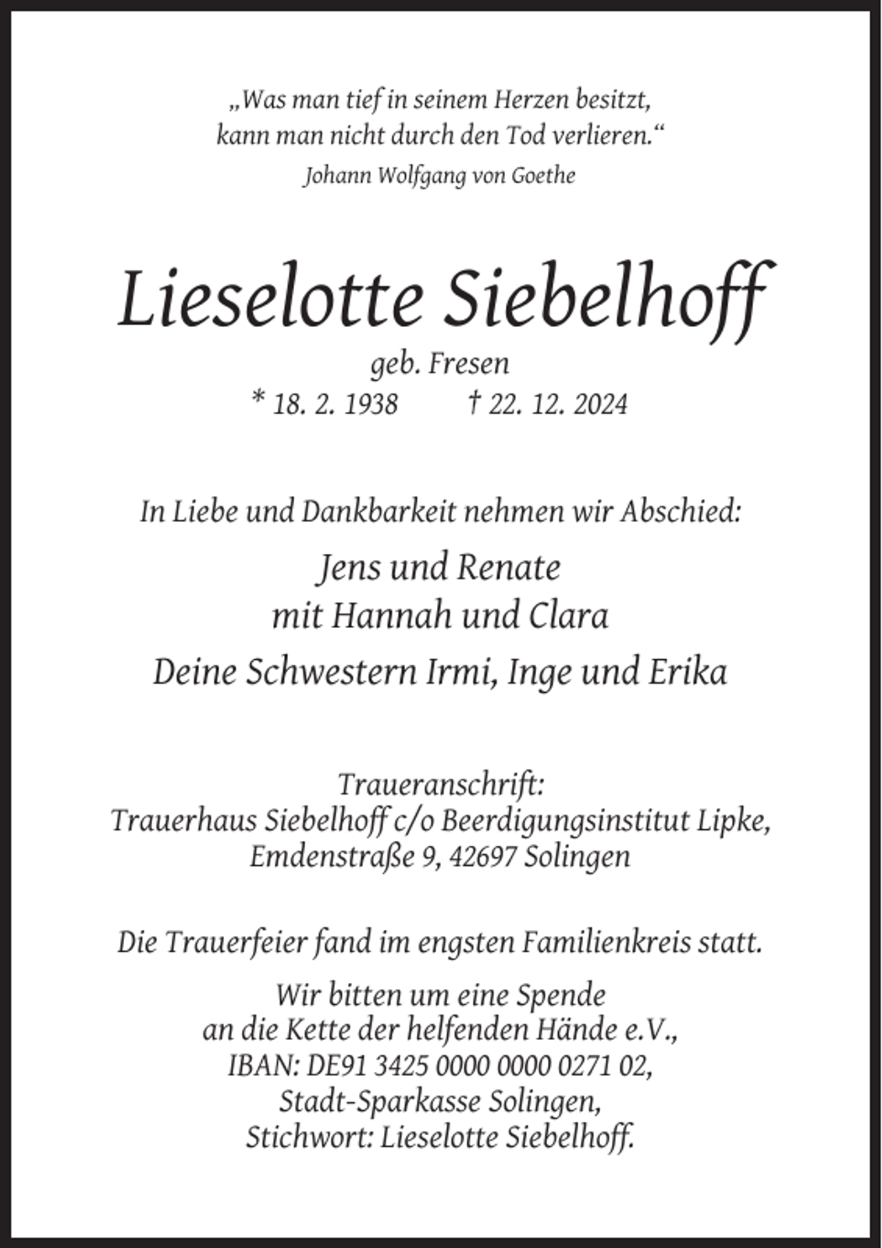<p>„Was man tief in seinem Herzen besitzt,<br />kann man nicht durch den Tod verlieren.“<br />Johann Wolfgang von Goethe</p><p>Lieselotte Siebelhoff<br />geb. Fresen<br />* 18. 2. 1938<br />† 22. 12. 2024</p><p>In Liebe und Dankbarkeit nehmen wir Abschied:</p><p>Jens und Renate<br />mit Hannah und Clara<br />Deine Schwestern Irmi, Inge und Erika</p><p>Traueranschrift:<br />Trauerhaus Siebelhoff c/o Beerdigungsinstitut Lipke,<br />Emdenstraße 9, 42697 Solingen<br />Die Trauerfeier fand im engsten Familienkreis statt.<br />Wir bitten um eine Spende<br />an die Kette der helfenden Hände e.V.,<br />IBAN: DE91 3425 0271 02,<br />Stadt-Sparkasse Solingen,<br />Stichwort: Lieselotte Siebelhoff.</p>