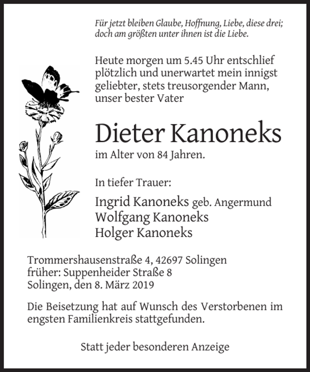 <p>Für jetzt bleiben Glaube, Hoffnung, Liebe, diese drei;<br />doch am größten unter ihnen ist die Liebe.</p><p>Heute morgen um 5.45 Uhr entschlief<br />plötzlich und unerwartet mein innigst<br />geliebter, stets treusorgender Mann,<br />unser bester Vater</p><p>Dieter Kanoneks<br />im Alter von 84 Jahren.<br />In tiefer Trauer:</p><p>Ingrid Kanoneks geb. Angermund<br />Wolfgang Kanoneks<br />Holger Kanoneks<br />Trommershausenstraße 4, 42697 Solingen<br />früher: Suppenheider Straße 8<br />Solingen, den 8. März 2019<br />Die Beisetzung hat auf Wunsch des Verstorbenen im<br />engsten Familienkreis stattgefunden.<br />Statt jeder besonderen Anzeige</p>
