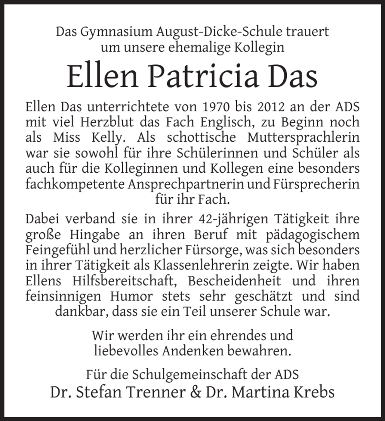<p>Das Gymnasium August-Dicke-Schule trauert<br />um unsere ehemalige Kollegin</p>
<p>Ellen Patricia Das</p>
<p>Ellen Das unterrichtete von 1970 bis 2012 an der ADS<br />mit viel Herzblut das Fach Englisch, zu Beginn noch<br />als Miss Kelly. Als schottische Muttersprachlerin<br />war sie sowohl für ihre Schülerinnen und Schüler als<br />auch für die Kolleginnen und Kollegen eine besonders<br />fachkompetente Ansprechpartnerin und Fürsprecherin<br />für ihr Fach.<br />Dabei verband sie in ihrer 42-jährigen Tätigkeit ihre<br />große Hingabe an ihren Beruf mit pädagogischem<br />Feingefühl und herzlicher Fürsorge, was sich besonders<br />in ihrer Tätigkeit als Klassenlehrerin zeigte. Wir haben<br />Ellens Hilfsbereitschaft, Bescheidenheit und ihren<br />feinsinnigen Humor stets sehr geschätzt und sind<br />dankbar, dass sie ein Teil unserer Schule war.<br />Wir werden ihr ein ehrendes und<br />liebevolles Andenken bewahren.<br />Für die Schulgemeinschaft der ADS</p>
<p>Dr. Stefan Trenner &amp; Dr. Martina Krebs</p>