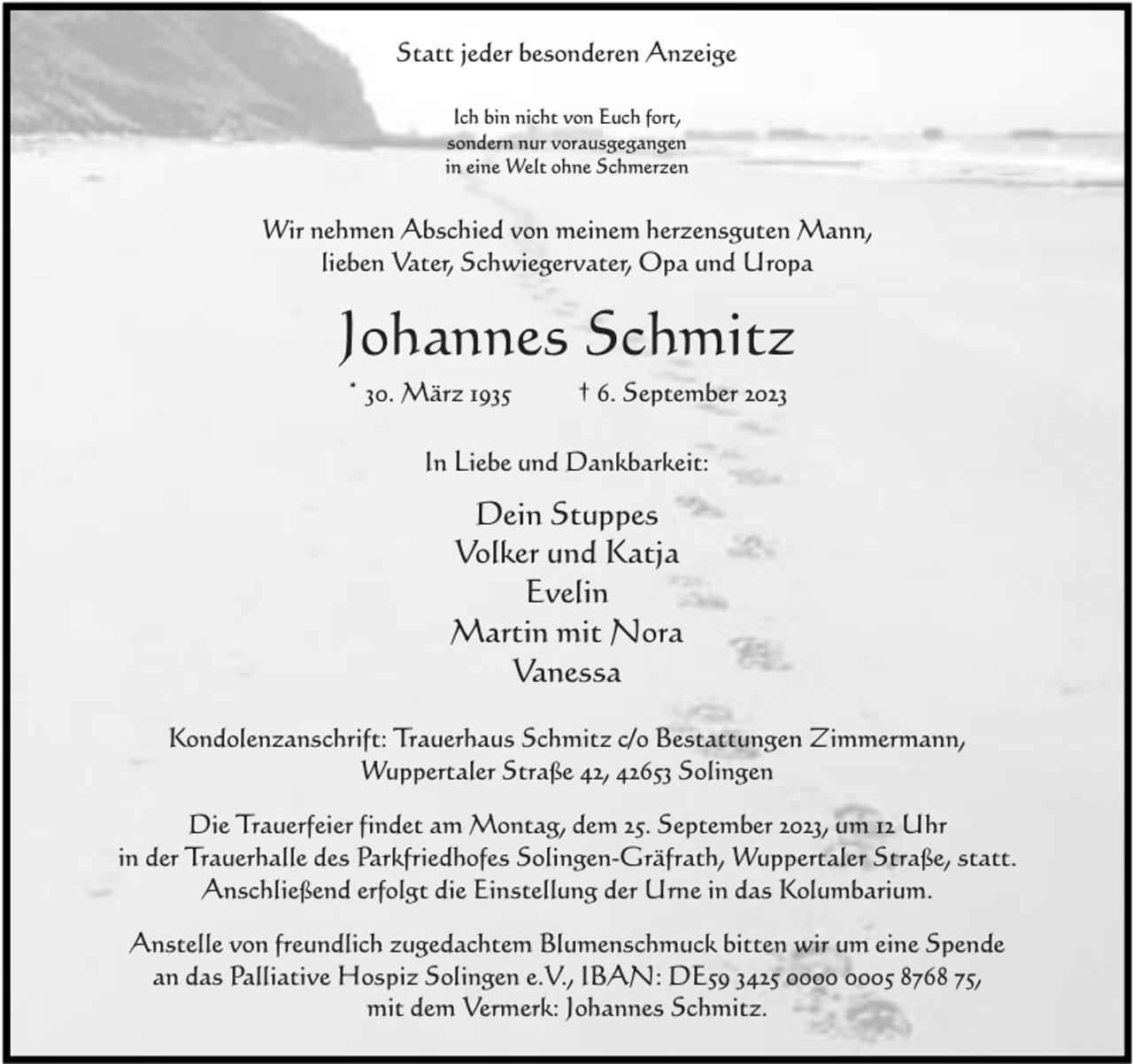 <p>Statt jeder besonderen Anzeige<br />Ich bin nicht von Euch fort,<br />sondern nur vorausgegangen<br />in eine Welt ohne Schmerzen</p><p>Wir nehmen Abschied von meinem herzensguten Mann,<br />lieben Vater, Schwiegervater, Opa und Uropa</p><p>Johannes Schmitz<br />* 30. März 1935</p><p>† 6. September 2023</p><p>In Liebe und Dankbarkeit:</p><p>Dein Stuppes<br />Volker und Katja<br />Evelin<br />Martin mit Nora<br />Vanessa<br />Kondolenzanschrift: Trauerhaus Schmitz c/o Bestattungen Zimmermann,<br />Wuppertaler Straße 42, 42653 Solingen<br />Die Trauerfeier findet am Montag, dem 25. September 2023, um 12 Uhr<br />in der Trauerhalle des Parkfriedhofes Solingen-Gräfrath, Wuppertaler Straße, statt.<br />Anschließend erfolgt die Einstellung der Urne in das Kolumbarium.<br />Anstelle von freundlich zugedachtem Blumenschmuck bitten wir um eine Spende<br />an das Palliative Hospiz Solingen e.V., IBAN: DE59 3425 05 8768 75,<br />mit dem Vermerk: Johannes Schmitz.</p>