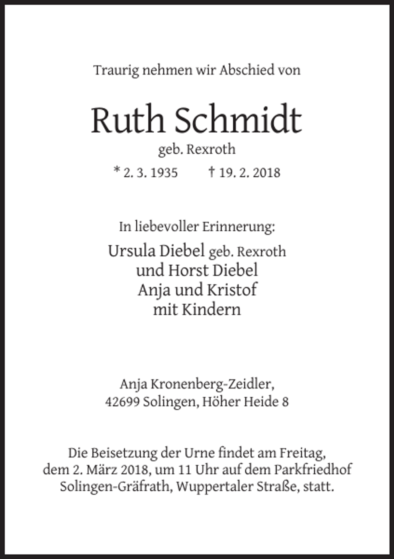<p>Traurig nehmen wir Abschied von</p><p>Ruth Schmidt<br />geb. Rexroth<br />* 2. 3. 1935<br />† 19. 2. 2018</p><p>In liebevoller Erinnerung:</p><p>Ursula Diebel geb. Rexroth<br />und Horst Diebel<br />Anja und Kristof<br />mit Kindern</p><p>Anja Kronenberg-Zeidler,<br />42699 Solingen, Höher Heide 8</p><p>Die Beisetzung der Urne findet am Freitag,<br />dem 2. März 2018, um 11 Uhr auf dem Parkfriedhof<br />Solingen-Gräfrath, Wuppertaler Straße, statt.</p>