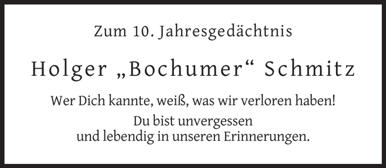 <p>Zum 10. Jahresgedächtnis</p><p>H olg er „Bochu me r “ Schm i t z<br />Wer Dich kannte, weiß, was wir verloren haben!<br />Du bist unvergessen<br />und lebendig in unseren Erinnerungen.</p>