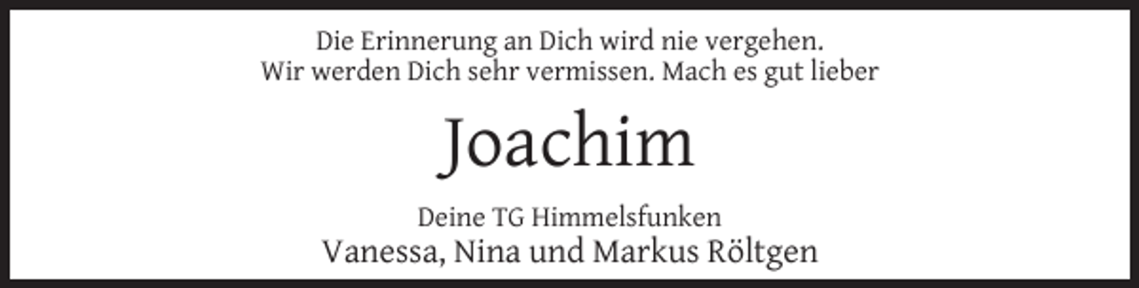 <p>Die Erinnerung an Dich wird nie vergehen.<br />Wir werden Dich sehr vermissen. Mach es gut lieber</p><p>Joachim<br />Deine TG Himmelsfunken</p><p>Vanessa, Nina und Markus Röltgen</p>