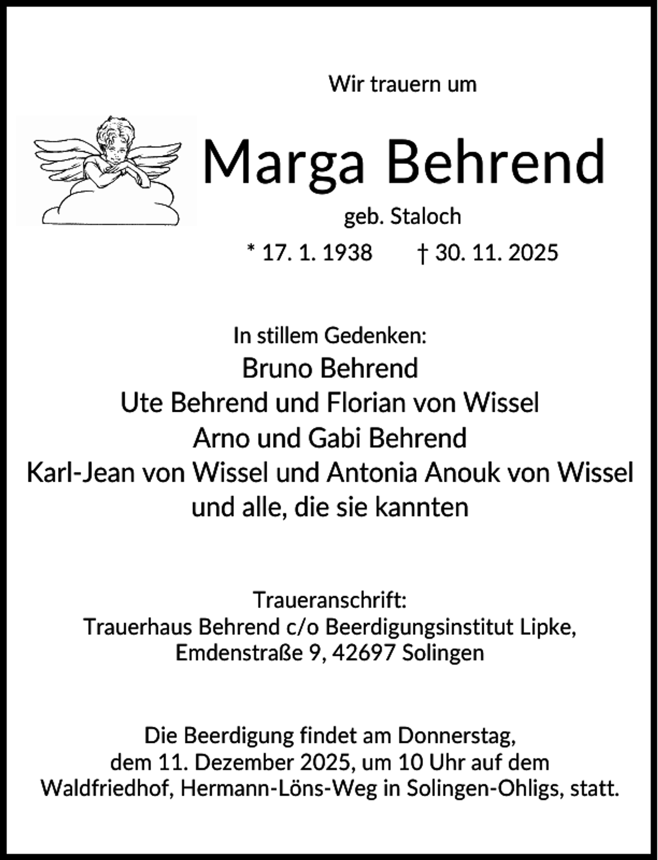 <p>Wir trauern um</p><p>Marga Behrend<br />geb. Staloch<br />* 17. 1. 1938</p><p>† 30. 11. 2025</p><p>In stillem Gedenken:</p><p>Bruno Behrend<br />Ute Behrend und Florian von Wissel<br />Arno und Gabi Behrend<br />Karl-Jean von Wissel und Antonia Anouk von Wissel<br />und alle, die sie kannten<br />Traueranschrift:<br />Trauerhaus Behrend c/o Beerdigungsinstitut Lipke,<br />Emdenstraße 9, 42697 Solingen</p><p>Die Beerdigung findet am Donnerstag,<br />dem 11. Dezember 2025, um 10 Uhr auf dem<br />Waldfriedhof, Hermann-Löns-Weg in Solingen-Ohligs, statt.</p>