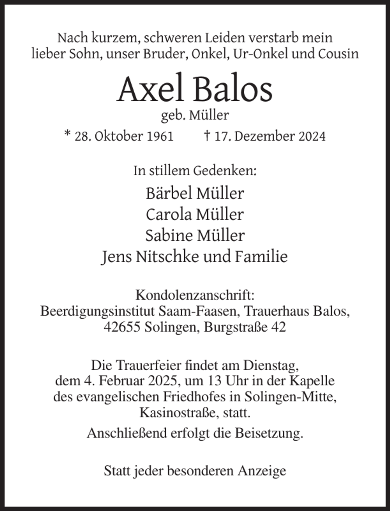 <p>Nach kurzem, schweren Leiden verstarb mein<br />lieber Sohn, unser Bruder, Onkel, Ur-Onkel und Cousin</p><p>Axel Balos<br />geb. Müller<br />* 28. Oktober 1961<br />† 17. Dezember 2024<br />In stillem Gedenken:</p><p>Bärbel Müller<br />Carola Müller<br />Sabine Müller<br />Jens Nitschke und Familie<br />Kondolenzanschrift:<br />Beerdigungsinstitut Saam-Faasen, Trauerhaus Balos,<br />42655 Solingen, Burgstraße 42<br />Die Trauerfeier findet am Dienstag,<br />dem 4. Februar 2025, um 13 Uhr in der Kapelle<br />des evangelischen Friedhofes in Solingen-Mitte,<br />Kasinostraße, statt.<br />Anschließend erfolgt die Beisetzung.<br />Statt jeder besonderen Anzeige</p>