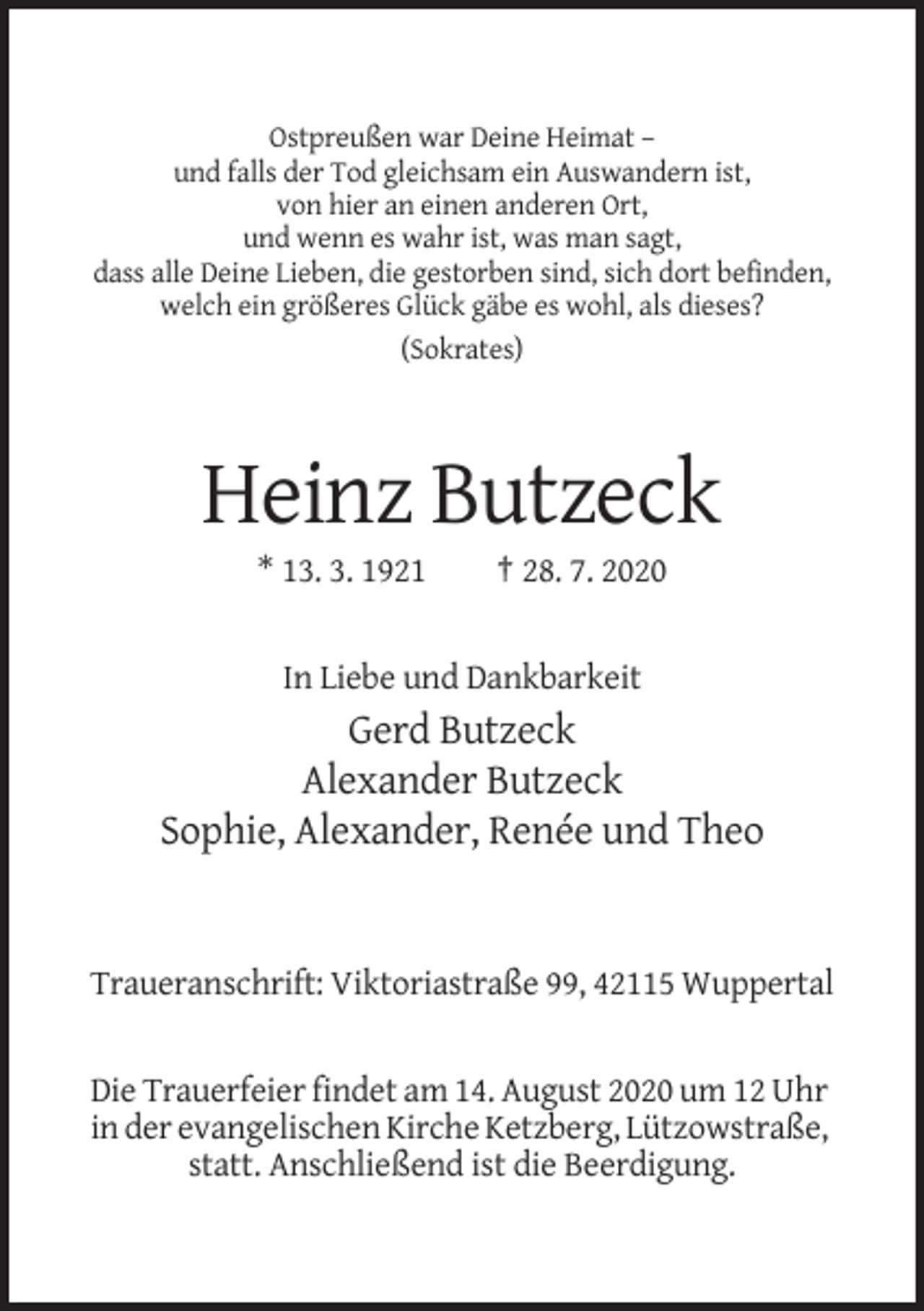 <p>Ostpreußen war Deine Heimat –<br />und falls der Tod gleichsam ein Auswandern ist,<br />von hier an einen anderen Ort,<br />und wenn es wahr ist, was man sagt,<br />dass alle Deine Lieben, die gestorben sind, sich dort befinden,<br />welch ein größeres Glück gäbe es wohl, als dieses?<br />(Sokrates)</p><p>Heinz Butzeck<br />* 13. 3. 1921</p><p>† 28. 7. 2020</p><p>In Liebe und Dankbarkeit</p><p>Gerd Butzeck<br />Alexander Butzeck<br />Sophie, Alexander, Renée und Theo</p><p>Traueranschrift: Viktoriastraße 99, 42115 Wuppertal</p><p>Die Trauerfeier findet am 14. August 2020 um 12 Uhr<br />in der evangelischen Kirche Ketzberg, Lützowstraße,<br />statt. Anschließend ist die Beerdigung.</p>