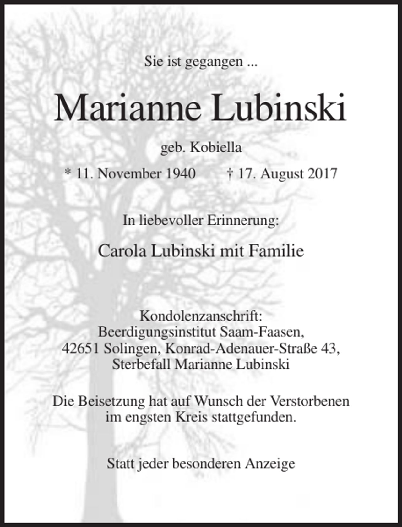 <p>Sie ist gegangen ...</p><p>Marianne Lubinski<br />geb. Kobiella<br />* 11. November 1940</p><p>† 17. August 2017</p><p>In liebevoller Erinnerung:</p><p>Carola Lubinski mit Familie</p><p>Kondolenzanschrift:<br />Beerdigungsinstitut Saam-Faasen,<br />42651 Solingen, Konrad-Adenauer-Straße 43,<br />Sterbefall Marianne Lubinski<br />Die Beisetzung hat auf Wunsch der Verstorbenen<br />im engsten Kreis stattgefunden.<br />Statt jeder besonderen Anzeige</p>